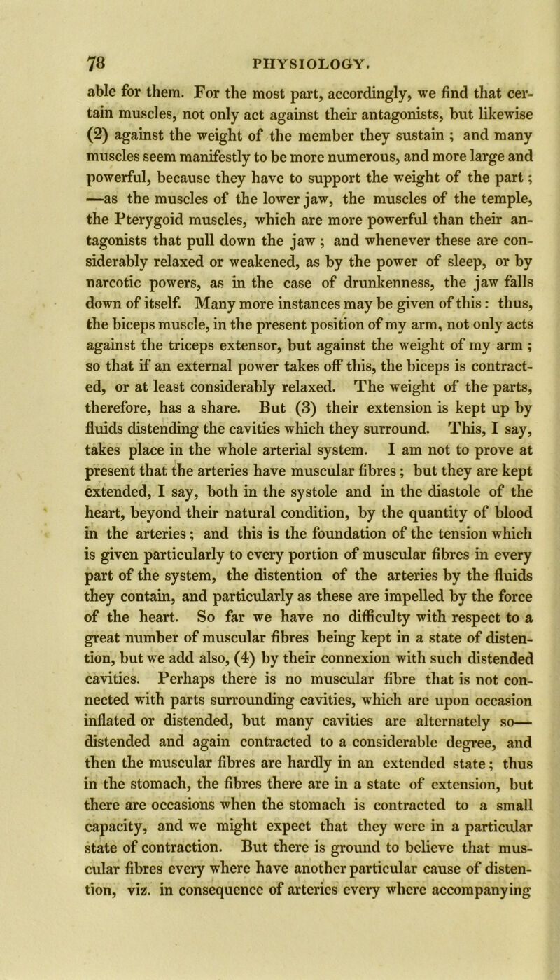 able for them. For the most part, accordingly, we find that cer- tain muscles, not only act against their antagonists, but likewise (2) against the weight of the member they sustain ; and many muscles seem manifestly to be more numerous, and more large and powerful, because they have to support the weight of the part; —as the muscles of the lower jaw, the muscles of the temple, the Pterygoid muscles, which are more powerful than their an- tagonists that pull down the jaw ; and whenever these are con- siderably relaxed or weakened, as by the power of sleep, or by narcotic powers, as in the case of drunkenness, the jaw falls down of itself. Many more instances may be given of this : thus, the biceps muscle, in the present position of my arm, not only acts against the triceps extensor, but against the weight of my arm ; so that if an external power takes off this, the biceps is contract- ed, or at least considerably relaxed. The weight of the parts, therefore, has a share. But (3) their extension is kept up by fluids distending the cavities which they surround. This, I say, takes place in the whole arterial system. I am not to prove at present that the arteries have muscular fibres; but they are kept extended, I say, both in the systole and in the diastole of the heart, beyond their natural condition, by the quantity of blood in the arteries; and this is the foundation of the tension which is given particularly to every portion of muscular fibres in every part of the system, the distention of the arteries by the fluids they contain, and particularly as these are impelled by the force of the heart. So far we have no difficulty with respect to a great number of muscular fibres being kept in a state of disten- tion, but we add also, (4) by their connexion with such distended cavities. Perhaps there is no muscular fibre that is not con- nected with parts surrounding cavities, which are upon occasion inflated or distended, but many cavities are alternately so— distended and again contracted to a considerable degree, and then the muscular fibres are hardly in an extended state; thus in the stomach, the fibres there are in a state of extension, but there are occasions when the stomach is contracted to a small capacity, and we might expect that they were in a particular state of contraction. But there is ground to believe that mus- cular fibres every where have another particular cause of disten- tion, viz. in consequence of arteries every where accompanying