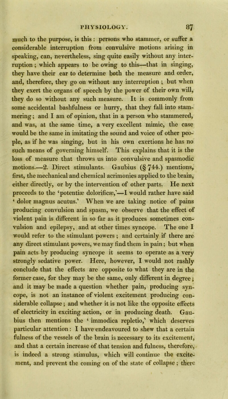 much to the purpose, is this: persons who stammer, or suffer a considerable interruption from convulsive motions arising in speaking, can, nevertheless, sing quite easily without any inter- ruption ; which appears to be owing to this—that in singing, they have their ear to determine both the measure and order, and, therefore, they go on without any interruption ; but when they exert the organs of speech by the power of their own will, they do so without any such measure. It is commonly from some accidental bashfulness or hurry, that they fall into stam- mering ; and I am of opinion, that in a person who stammered, and was, at the same time, a very excellent mimic, the case would be the same in imitating the sound and voice of other peo- ple, as if he was singing, but in his own exertions he has no such means of governing himself. This explains that it is the loss of measure that throws us into convulsive and spasmodic motions.—2. Direct stimulants. Gaubius (§744.) mentions, first, the mechanical and chemical acrimonies applied to the brain, either directly, or by the intervention of other parts. He next proceeds to the ‘potentiae dolorificae,’—I would rather have said ‘ dolor magnus acutus.’ When we are taking notice of pains producing convulsion and spasm, we observe that the effect of violent pain is different in so far as it produces sometimes con- vulsion and epilepsy, and at other times syncope. The one I would refer to the stimulant powers ; and certainly if there are any direct stimulant powers, we may find them in pain; but when pain acts by producing syncope it seems to operate as a very strongly sedative power. Here, however, I would not rashly conclude that the effects are opposite to what they are in the former case, for they may be the same, only different in degree; and it may be made a question whether pain, producing syn- cope, is not an instance of violent excitement producing con- siderable collapse; and whether it is not like the opposite effects of electricity in exciting action, or in producing death. Gau- bius then mentions the 4 immodica repletio,’ which deserves particular attention: I have endeavoured to shew that a certain fulness of the vessels of the brain is necessary to its excitement, and that a certain increase of that tension and fulness, therefore, is indeed a strong stimulus, which will continue the excite- ment, and prevent the coming on of the state of collapse ; there