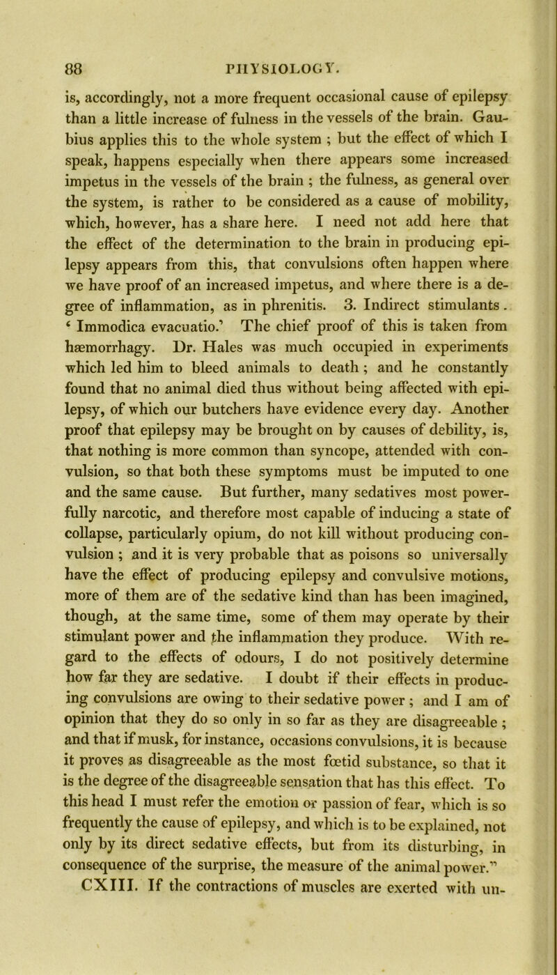 is, accordingly, not a more frequent occasional cause of epilepsy than a little increase of fulness in the vessels of the brain. Gau- bius applies this to the whole system ; but the effect of which I speak, happens especially when there appears some increased impetus in the vessels of the brain ; the fulness, as general over the system, is rather to be considered as a cause of mobility, which, however, has a share here. I need not add here that the effect of the determination to the brain in producing epi- lepsy appears from this, that convulsions often happen where we have proof of an increased impetus, and where there is a de- gree of inflammation, as in phrenitis. 3. Indirect stimulants . 6 Immodica evacuation The chief proof of this is taken from haemorrhagy. Dr. Hales was much occupied in experiments which led him to bleed animals to death ; and he constantly found that no animal died thus without being affected with epi- lepsy, of which our butchers have evidence every day. Another proof that epilepsy may be brought on by causes of debility, is, that nothing is more common than syncope, attended with con- vulsion, so that both these symptoms must be imputed to one and the same cause. But further, many sedatives most power- fully narcotic, and therefore most capable of inducing a state of collapse, particularly opium, do not kill without producing con- vulsion ; and it is very probable that as poisons so universally have the effect of producing epilepsy and convulsive motions, more of them are of the sedative kind than has been imagined, though, at the same time, some of them may operate by their stimulant power and the inflammation they produce. With re- gard to the effects of odours, I do not positively determine how far they are sedative. I doubt if their effects in produc- ing convulsions are owing to their sedative power ; and I am of opinion that they do so only in so far as they are disagreeable; and that if musk, for instance, occasions convulsions, it is because it proves as disagreeable as the most foetid substance, so that it is the degree of the disagreeable sensation that has this effect. To this head I must refer the emotion or passion of fear, which is so frequently the cause of epilepsy, and which is to be explained, not only by its direct sedative effects, but from its disturbing, in consequence of the surprise, the measure of the animal power.1' CXIII. If the contractions of muscles are exerted with un-