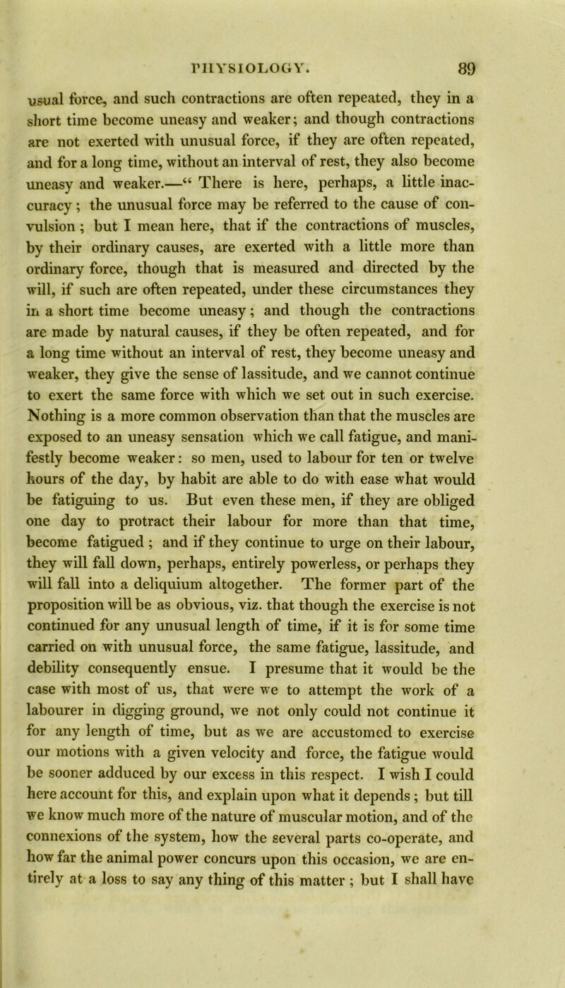 usual force, and such contractions are often repeated, they in a short time become uneasy and weaker; and though contractions are not exerted with unusual force, if they are often repeated, and for a long time, without an interval of rest, they also become uneasy and weaker.—“ There is here, perhaps, a little inac- curacy ; the unusual force may be referred to the cause of con- vulsion ; but I mean here, that if the contractions of muscles, by their ordinary causes, are exerted with a little more than ordinary force, though that is measured and directed by the will, if such are often repeated, under these circumstances they in a short time become uneasy; and though the contractions are made by natural causes, if they be often repeated, and for a long time without an interval of rest, they become uneasy and weaker, they give the sense of lassitude, and we cannot continue to exert the same force with which we set out in such exercise. Nothing is a more common observation than that the muscles are exposed to an uneasy sensation which we call fatigue, and mani- festly become weaker: so men, used to labour for ten or twelve hours of the day, by habit are able to do with ease what would be fatiguing to us. But even these men, if they are obliged one day to protract their labour for more than that time, become fatigued ; and if they continue to urge on their labour, they will fall down, perhaps, entirely powerless, or perhaps they will fall into a deliquium altogether. The former part of the proposition will be as obvious, viz. that though the exercise is not continued for any unusual length of time, if it is for some time carried on with unusual force, the same fatigue, lassitude, and debility consequently ensue. I presume that it would be the case with most of us, that were we to attempt the work of a labourer in digging ground, we not only could not continue it for any length of time, but as we are accustomed to exercise our motions with a given velocity and force, the fatigue would be sooner adduced by our excess in this respect. I wish I could here account for this, and explain upon what it depends ; but till we know much more of the nature of muscular motion, and of the connexions of the system, how the several parts co-operate, and how far the animal power concurs upon this occasion, we are en- tirely at a loss to say any thing of this matter ; but I shall have