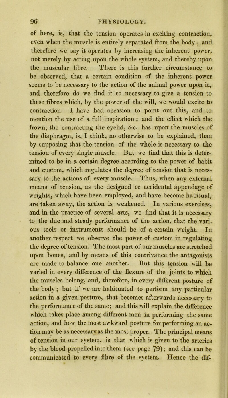 of here, is, that the tension operates in exciting contraction, even when the muscle is entirely separated from the body; and therefore we say it operates by increasing the inherent power, not merely by acting upon the whole system, and thereby upon the muscular fibre. There is this further circumstance to be observed, that a certain condition of the inherent power seems to be necessary to the action of the animal power upon it, and therefore do we find it so necessary to give a tension to these fibres which, by the power of the will, we would excite to contraction. I have had occasion to point out this, and to mention the use of a full inspiration ; and the effect which the frown, the contracting the eyelid, &c. has upon the muscles of the diaphragm, is, I think, no otherwise to be explained, than by supposing that the tension of the whole is necessary to the tension of every single muscle. But we find that this is deter- mined to be in a certain degree according to the power of habit and custom, which regulates the degree of tension that is neces- sary to the actions of every muscle. Thus, when any external means of tension, as the designed or accidental appendage of weights, which have been employed, and have become habitual, are taken away, the action is weakened. In various exercises, and in the practice of several arts, we find that it is necessary to the due and steady performance of the action, that the vari- ous tools or instruments should be of a certain weight. In another respect we observe the power of custom in regulating the degree of tension. The most part of our muscles are stretched upon bones, and by means of this contrivance the antagonists are made to balance one another. But this tension will be varied in every difference of the flexure of the joints to which the muscles belong, and, therefore, in every different posture of the body; but if we are habituated to perform any particular action in a given posture, that becomes afterwards necessary to the performance of the same; and this will explain the difference which takes place among different men in performing the same action, and how the most awkward posture for performing an ac- tion may be as necessary as the most proper. The principal means of tension in our system, is that which is given to the arteries by the blood propelled into them (see page 79); and this can be communicated to every fibre of the system. Hence the dif-