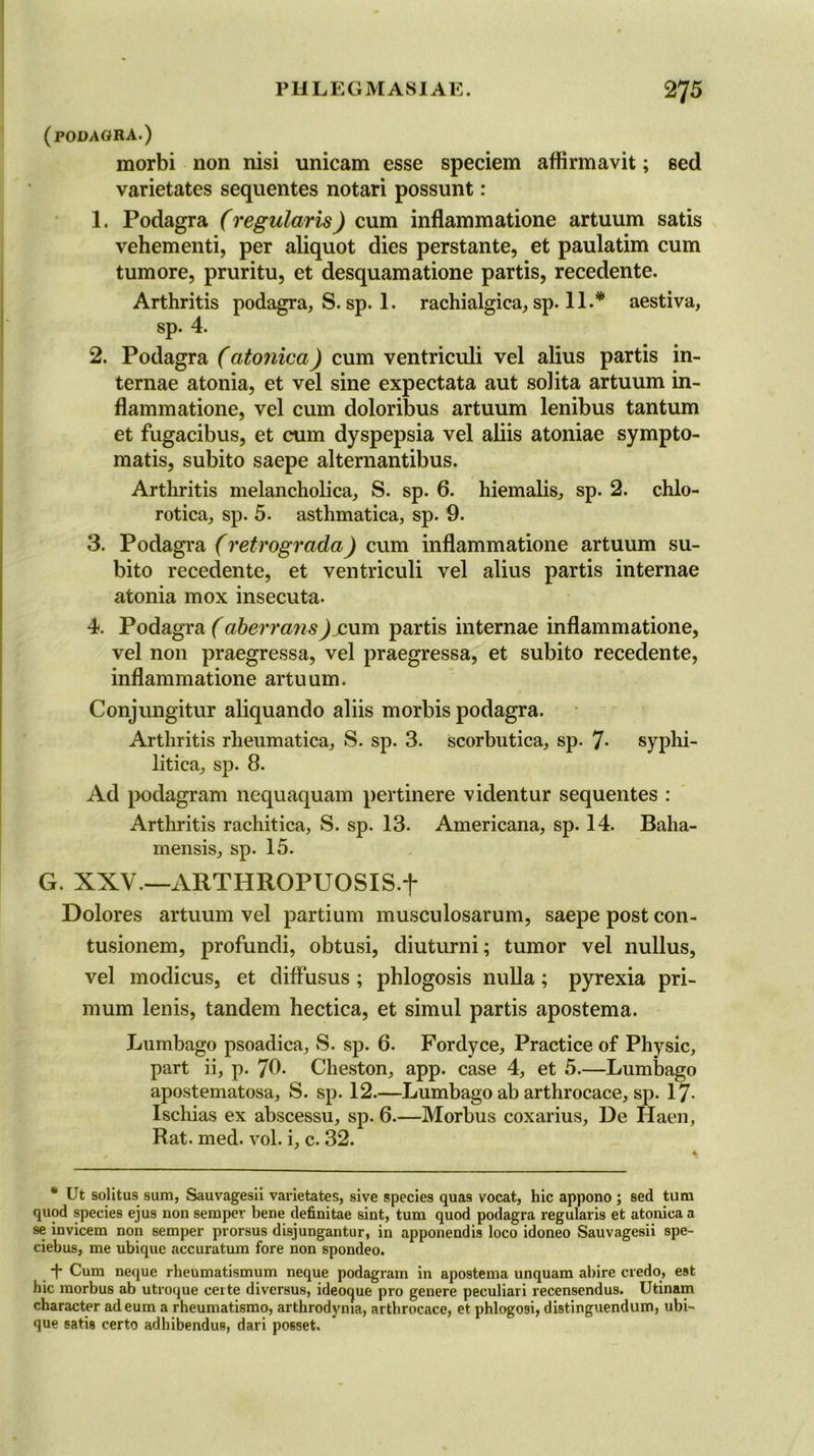 (podagra.) morbi non nisi unicam esse speciem aflirmavit; sed varietates sequentes notari possunt: 1. Podagra (regularis) cum inflammatione artuum satis vehementi, per aliquot dies perstante, et paulatim cum tumore, pruritu, et desquamatione partis, recedente. Arthritis podagra, S. sp. 1. rachialgica, sp. 11.* aestiva, sp. 4. 2. Podagra (atonica) cum ventriculi vel alius partis in- ternae atonia, et vel sine expectata aut solita artuum in- flammatione, vel cum doloribus artuum lenibus tantum et fugacibus, et cum dyspepsia vel aliis atoniae sympto- matis, subito saepe alternantibus. Arthritis melancholica, S. sp. 6. hiemalis, sp. 2. chlo- rotica, sp. 5. asthmatica, sp. 9. 3. Podagra (retrograda) cum inflammatione artuum su- bito recedente, et ventriculi vel alius partis internae atonia mox insecuta. 4. Podagra (aberransJ eum partis internae inflammatione, vel non praegressa, vel praegressa, et subito recedente, inflammatione artuum. Conjungitur aliquando aliis morbis podagra. Arthritis rheumatica, S. sp. 3. scorbutica, sp. 7- syphi- litica, sp. 8. Ad podagram nequaquam pertinere videntur sequentes : Arthritis rachitica, S. sp. 13. Americana, sp. 14. Baha- mensis, sp. 15. G. XXV.—ARTHROPUOSIS.f Dolores artuum vel partium musculosarum, saepe post con- tusionem, profundi, obtusi, diuturni; tumor vel nullus, vel modicus, et dilfusus ; phlogosis nulla; pyrexia pri- mum lenis, tandem hectica, et simul partis apostema. Lumbago psoadica, S. sp. 6. Fordyce, Practice of Physic, part ii, p. 70. Cheston, app. case 4, et 5.—Lumbago apostematosa, S. sp. 12.—Lumbago ab arthrocace, sp. 17- Ischias ex abscessu, sp. 6.—Morbus coxarius, De Haen, Rat. med. vol. i, c. 32. * Ut solitus sum, Sauvagesii varietates, sive species qua9 vocat, hie appono ; sed turn quod species ejus non semper bene definitae sint, turn quod podagra regularis et atonica a se invicem non semper prorsus disjungantur, in apponendis loco idoneo Sauvagesii spe- ciebus, me ubique accuratum fore non spondeo. t Cum neque rheumatismum neque podagram in apostema unquam abire credo, est hie morbus ab utroque cei te diversus, ideoque pro genere peculiari recensendus. Utinam character adeum a rheumatismo, arthrodyma, arthrocace, et phlogosi, distinguendum, ubi- que satis certo adhibendue, dari posset.