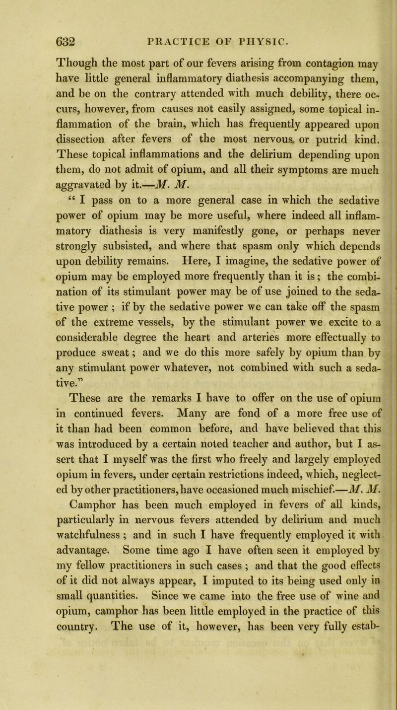Though the most part of our fevers arising from contagion may have little general inflammatory diathesis accompanying them, and be on the contrary attended with much debility, there oc- curs, however, from causes not easily assigned, some topical in- flammation of the brain, which has frequently appeared upon dissection after fevers of the most nervous, or putrid kind. These topical inflammations and the delirium depending upon them, do not admit of opium, and all their symptoms are much aggravated by it.—M. M. “ I pass on to a more general case in which the sedative power of opium may be more useful, where indeed all inflam- matory diathesis is very manifestly gone, or perhaps never strongly subsisted, and where that spasm only which depends upon debility remains. Here, I imagine, the sedative power of opium may be employed more frequently than it is; the combi- nation of its stimulant power may be of use joined to the seda- tive power ; if by the sedative power we can take off the spasm of the extreme vessels, by the stimulant power we excite to a considerable degree the heart and arteries more effectually to produce sweat; and we do this more safely by opium than by any stimulant power whatever, not combined with such a seda- tive.” These are the remarks I have to offer on the use of opium in continued fevers. Many are fond of a more free use of it than had been common before, and have believed that this was introduced by a certain noted teacher and author, but I as- sert that I myself was the first who freely and largely employed opium in fevers, under certain restrictions indeed, which, neglect- ed by other practitioners, have occasioned much mischief.—M. M. Camphor has been much employed in fevers of all kinds, particularly in nervous fevers attended by delirium and much watchfulness ; and in such I have frequently employed it with advantage. Some time ago I have often seen it employed by my fellow practitioners in such cases ; and that the good effects of it did not always appear, I imputed to its being used only in small quantities. Since we came into the free use of wine and opium, camphor has been little employed in the practice of this country. The use of it, however, has been very fully estab-