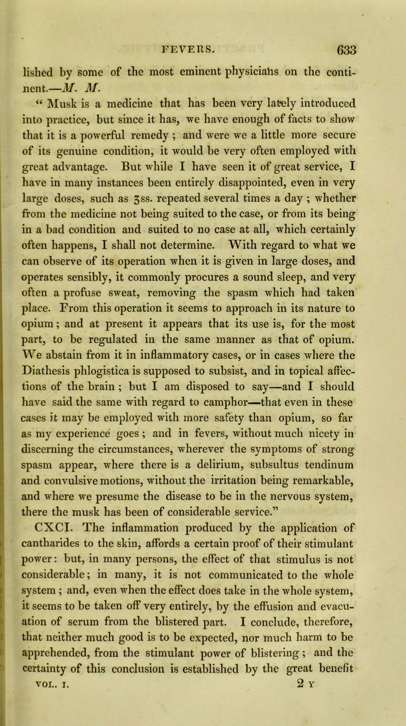 lished by some of the most eminent physiciahs on the conti- nent.—M. M. “ Musk is a medicine that has been very lately introduced into practice, but since it has, we have enough of facts to show that it is a powerful remedy ; and were we a little more secure of its genuine condition, it would be very often employed with great advantage. But while I have seen it of great service, I have in many instances been entirely disappointed, even in very large doses, such as 3ss. repeated several times a day ; whether from the medicine not being suited to the case, or from its being in a bad condition and suited to no case at all, which certainly often happens, I shall not determine. With regard to what we can observe of its operation when it is given in large doses, and operates sensibly, it commonly procures a sound sleep, and very often a profuse sweat, removing the spasm which had taken place. From this operation it seems to approach in its nature to opium; and at present it appears that its use is, for the most part, to be regulated in the same manner as that of opium. We abstain from it in inflammatory cases, or in cases where the Diathesis phlogistica is supposed to subsist, and in topical affec- tions of the brain ; but I am disposed to say—and I should have said the same with regard to camphor—that even in these cases it may be employed with more safety than opium, so far as my experience goes ; and in fevers, without much nicety in discerning the circumstances, wherever the symptoms of strong spasm appear, where there is a delirium, subsultus tendinum and convulsive motions, without the irritation being remarkable, and where we presume the disease to be in the nervous system, there the musk has been of considerable service.” CXCI. The inflammation produced by the application of cantharides to the skin, affords a certain proof of their stimulant power: but, in many persons, the effect of that stimulus is not considerable; in many, it is not communicated to the whole system ; and, even when the effect does take in the whole system, it seems to be taken off very entirely, by the effusion and evacu- ation of serum from the blistered part. I conclude, therefore, that neither much good is to be expected, nor much harm to be apprehended, from the stimulant power of blistering ; and the certainty of this conclusion is established by the great benefit vol. i. 2 Y