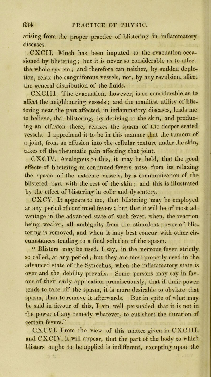 arising from the proper practice of blistering in inflammatory diseases. CXCII. Much has been imputed to the evacuation occa- sioned by blistering; but it is never so considerable as to affect the whole system; and therefore can neither, by sudden deple- tion, relax the sanguiferous vessels, nor, by any revulsion, affect the general distribution of the fluids. CXCIII. The evacuation, however, is so considerable as to affect the neighbouring vessels ; and the manifest utility of blis- tering near the part affected, in inflammatory diseases, leads me to believe, that blistering, by deriving to the skin, and produc- ing an effusion there, relaxes the spasm of the deeper seated vessels. I apprehend it to be in this manner that the tumour of a joint, from an effusion into the cellular texture under the skin, takes off’ the rheumatic pain affecting that joint. CXCIV. Analogous to this, it may be held, that the good effects of blistering in continued fevers arise from its relaxing the spasm of the extreme vessels, by a communication of the blistered part with the rest of the skin ; and this is illustrated by the effect of blistering in colic and dysentery. CXCV. It appears to me, that blistering may be employed at any period of continued fevers ; but that it will be of most ad- vantage in the advanced state of such fever, when, the reaction being weaker, all ambiguity from the stimulant power of blis- tering is removed, and when it may best concur with other cir- cumstances tending to a final solution of the spasm. “ Blisters may be used, I say, in the nervous fever strictly so called, at any period; but they are most properly used in the advanced state of the Synochus, when the inflammatory state is over and the debility prevails. Some persons may say in fav- our of their early application promiscuously, that if their power tends to take off the spasm, it is more desirable to obviate that spasm, than to remove it afterwards. But in spite of what may be said in favour of this, I am well persuaded that it is not in the power of any remedy whatever, to cut short the duration of certain fevers.11 CXCVI. From the view of this matter given in CXCIII. and CXCIV. it will appear, that the part of the body to which blisters ought to be applied is indifferent, excepting upon the