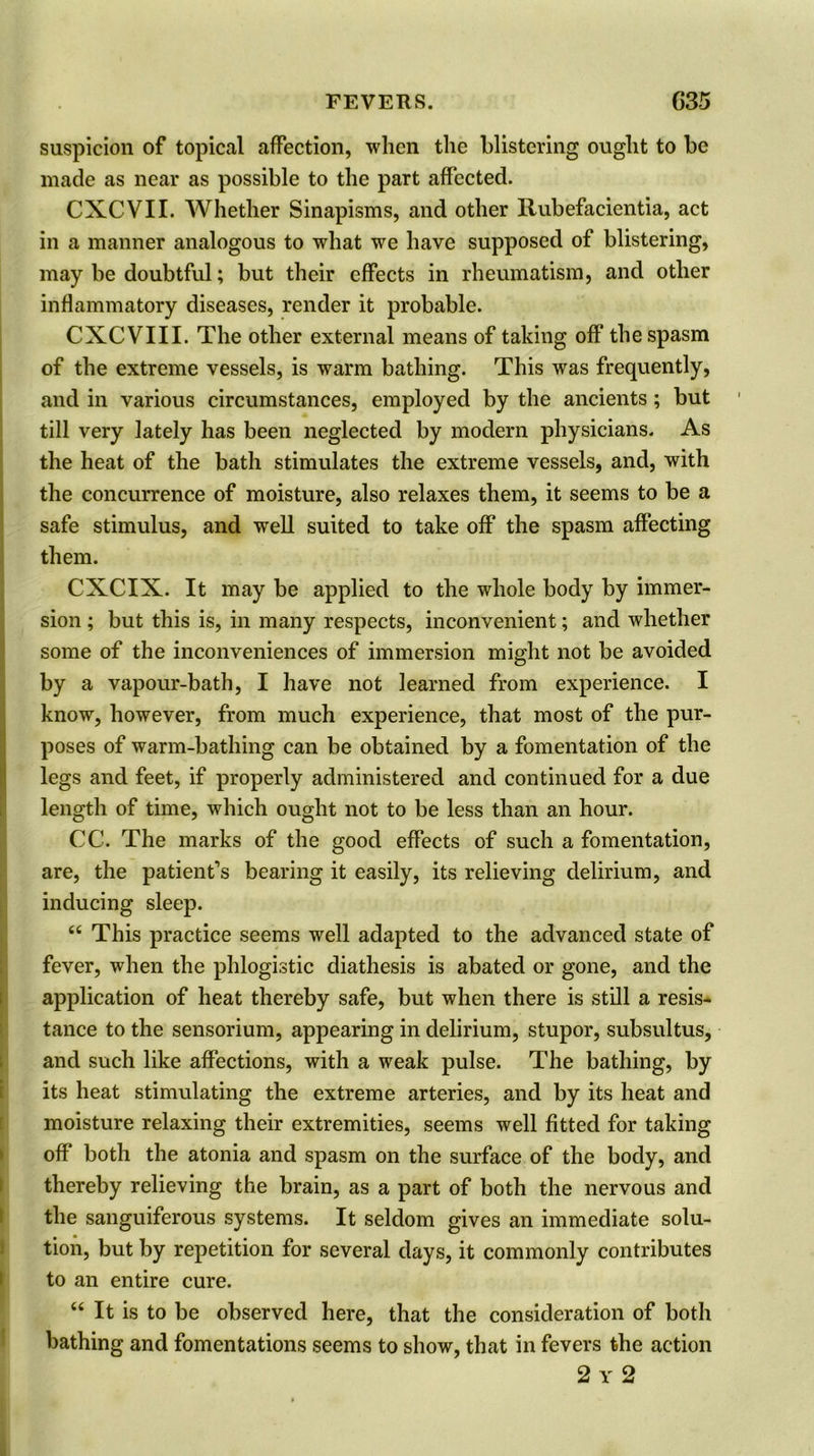suspicion of topical affection, when the blistering ought to be made as near as possible to the part affected. CXCVII. Whether Sinapisms, and other Rubefacientia, act in a manner analogous to what we have supposed of blistering, may be doubtful; but their effects in rheumatism, and other inflammatory diseases, render it probable. CXCVIII. The other external means of taking off the spasm of the extreme vessels, is warm bathing. This was frequently, and in various circumstances, employed by the ancients ; but till very lately has been neglected by modern physicians. As the heat of the bath stimulates the extreme vessels, and, with the concurrence of moisture, also relaxes them, it seems to be a safe stimulus, and well suited to take off the spasm affecting them. CXCIX. It may be applied to the whole body by immer- sion ; but this is, in many respects, inconvenient; and whether some of the inconveniences of immersion might not be avoided by a vapour-bath, I have not learned from experience. I know, however, from much experience, that most of the pur- poses of warm-bathing can be obtained by a fomentation of the legs and feet, if properly administered and continued for a due length of time, which ought not to be less than an hour. CC. The marks of the good effects of such a fomentation, are, the patient's bearing it easily, its relieving delirium, and inducing sleep. “ This practice seems well adapted to the advanced state of fever, when the phlogistic diathesis is abated or gone, and the application of heat thereby safe, but when there is still a resis- tance to the sensorium, appearing in delirium, stupor, subsultus, and such like affections, with a weak pulse. The bathing, by its heat stimulating the extreme arteries, and by its heat and moisture relaxing their extremities, seems well fitted for taking off* both the atonia and spasm on the surface of the body, and thereby relieving the brain, as a part of both the nervous and the sanguiferous systems. It seldom gives an immediate solu- tion, but by repetition for several days, it commonly contributes to an entire cure. “ It is to be observed here, that the consideration of both bathing and fomentations seems to show, that in fevers the action 2 y 2