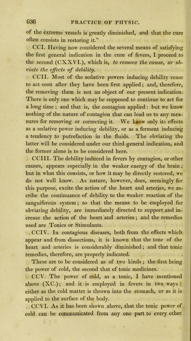 of the extreme vessels is greatly diminished, and that the cure often consists in restoring it.” CCI. Having now considered the several means of satisfying the first general indication in the cure of fevers, I proceed to the second (CXXVI.), which is, to remove the cause, or ob- viate the effects of debility. CCII. Most of the sedative powers inducing debility cease to act soon after they have been first applied; and, therefore, the removing them is not an object of our present indication. There is only one which may be supposed to continue to act for a long time ; and that is, the contagion applied: but we know nothing of the nature of contagion that can lead us to any mea- sures for removing or correcting it. We know only its effects as a sedative power inducing debility, or as a ferment inducing a tendency to putrefaction in the fluids. The obviating the latter will be considered under our third general indication, and the former alone is to be considered here. CCIII. The debility induced in fevers by contagion, or other causes, appears especially in the weaker energy of the brain; but in what this consists, or how it may be directly restored, we do not well know. As nature, however, does, seemingly for this purpose, excite the action of the heart and arteries, we as- cribe the continuance of debility to the weaker reaction of the sanguiferous system; so that the means to be employed for obviating debility, are immediately directed to support and in- crease the action of the heart and arteries; and the remedies used are Tonics or Stimulants. CCIV. In contagious diseases, both from the effects which appear and from dissections, it is known that the tone of the heart and arteries is considerably diminished; and that tonic remedies, therefore, are properly indicated. These are to be considered as of two kinds ; the first being the power of cold, the second that of tonic medicines. CCV. The power of cold, as a tonic, I have mentioned above (XC.); and it is employed in fevers in two ways ; either as the cold matter is thrown into the stomach, or as it is applied to the surface of the body. CCVI. As it has been shown above, that the tonic power of cold can be communicated from any one part to every other