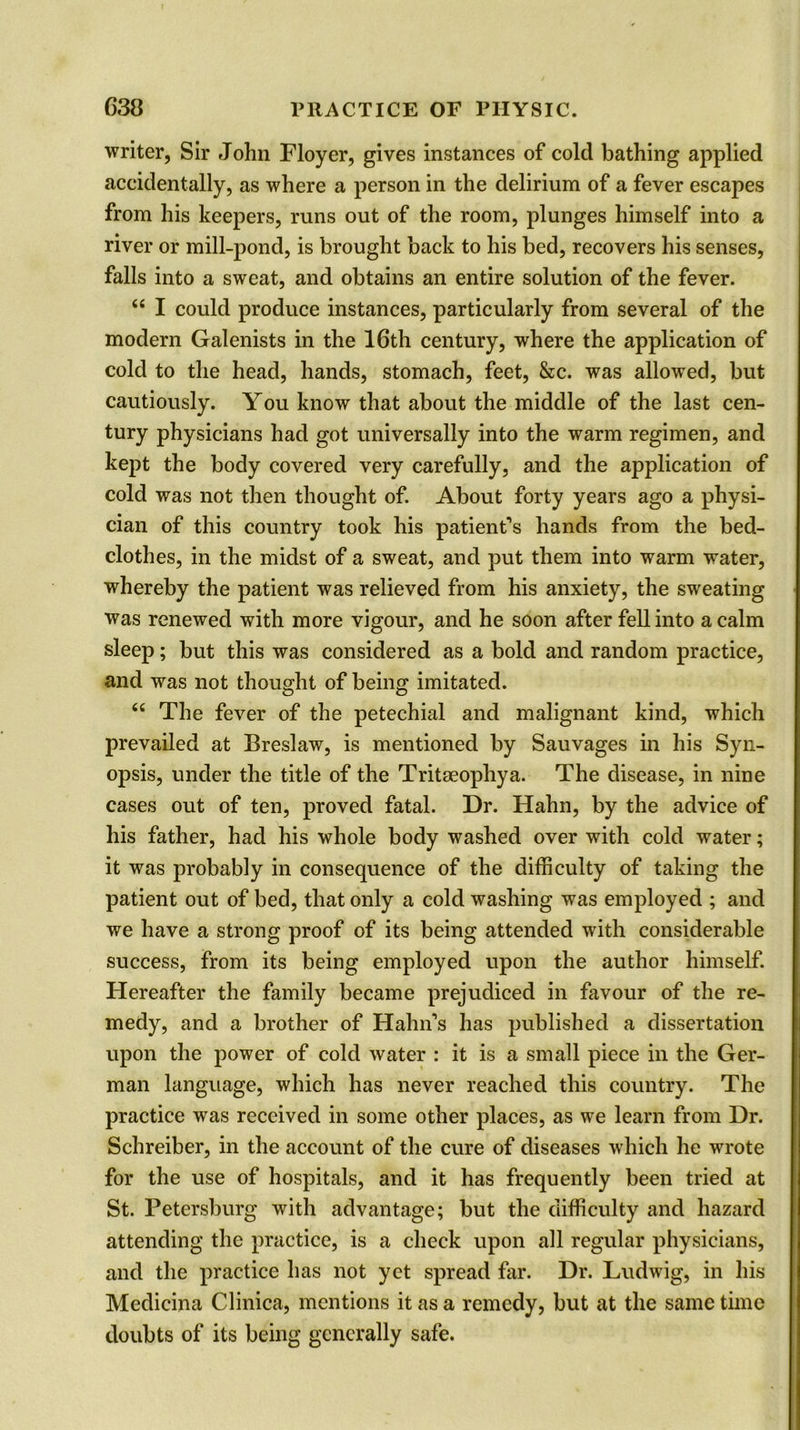 writer, Sir John Floyer, gives instances of cold bathing applied accidentally, as where a person in the delirium of a fever escapes from his keepers, runs out of the room, plunges himself into a river or mill-pond, is brought back to his bed, recovers his senses, falls into a sweat, and obtains an entire solution of the fever. “ I could produce instances, particularly from several of the modern Galenists in the 16th century, where the application of cold to the head, hands, stomach, feet, &c. was allowed, but cautiously. You know that about the middle of the last cen- tury physicians had got universally into the warm regimen, and kept the body covered very carefully, and the application of cold was not then thought of. About forty years ago a physi- cian of this country took his patient’s hands from the bed- clothes, in the midst of a sweat, and put them into warm water, whereby the patient was relieved from his anxiety, the sweating was renewed with more vigour, and he soon after fell into a calm sleep; but this was considered as a bold and random practice, and was not thought of being imitated. “ The fever of the petechial and malignant kind, which prevailed at Breslaw, is mentioned by Sauvages in his Syn- opsis, under the title of the Tritaeophya. The disease, in nine cases out of ten, proved fatal. Dr. Hahn, by the advice of his father, had his whole body washed over with cold water; it was probably in consequence of the difficulty of taking the patient out of bed, that only a cold washing was employed ; and we have a strong proof of its being attended with considerable success, from its being employed upon the author himself. Hereafter the family became prejudiced in favour of the re- medy, and a brother of Hahn’s has published a dissertation upon the power of cold water : it is a small piece in the Ger- man language, which has never reached this country. The practice was received in some other places, as we learn from Dr. Schreiber, in the account of the cure of diseases which he wrote for the use of hospitals, and it has frequently been tried at St. Petersburg with advantage; but the difficulty and hazard attending the practice, is a check upon all regular physicians, and the practice has not yet spread far. Dr. Ludwig, in his Medicina Clinica, mentions it as a remedy, but at the same time doubts of its being generally safe.