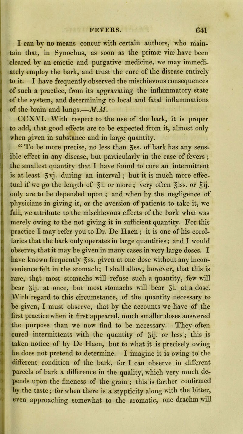 I can by no means concur with certain authors, who main- tain that, in Synochus, as soon as the primae vise have been cleared by an emetic and purgative medicine, we may immedi- ately employ the bark, and trust the cure of the disease entirely to it. I have frequently observed the mischievous consequences of such a practice, from its aggravating the inflammatory state I of the system, and determining to local and fatal inflammations of the brain and lungs.—M.M. CCXVI. With respect to the use of the bark, it is proper to add, that good effects are to be expected from it, almost only when given in substance and in large quantity. “ To be more precise, no less than 5ss. of bark has any sens- ible effect in any disease, but particularly in the case of fevers ; I the smallest quantity that I have found to cure an intermittent is at least 3vj- during an interval; but it is much more effec- tual if we go the length of Ji. or more; very often Jiss. or Jij. only are to be depended upon ; and when by the negligence of physicians in giving it, or the aversion of patients to take it, we fail, we attribute to the mischievous effects of the bark what was merely owing to the not giving it in sufficient quantity. For this practice I may refer you to Dr. De Haen ; it is one of his corol- laries that the bark only operates in large quantities; and I would observe, that it may be given in many cases in very large doses. I have known frequently Jss. given at one dose without any incon- venience felt in the stomach; I shall allow, however, that this is rare, that most stomachs will refuse such a quantity, few will bear 5ij- at once, but most stomachs will bear 3i- at a dose. With regard to this circumstance, of the quantity necessary to I be given, I must observe, that by the accounts we have of the first practice when it first appeared, much smaller doses answered the purpose than we now find to be necessary. They often cured intermittents with the quantity of 3ij- or less; this is taken notice of by De Haen, but to what it is precisely owing he does not pretend to determine. I imagine it is owing to the different condition of the bark, for I can observe in different parcels of bark a difference in the quality, which very much de- pends upon the fineness of the grain ; this is farther confirmed by the taste; for when there is a stypticity along with the bitter, even approaching somewhat to the aromatic, one drachm will