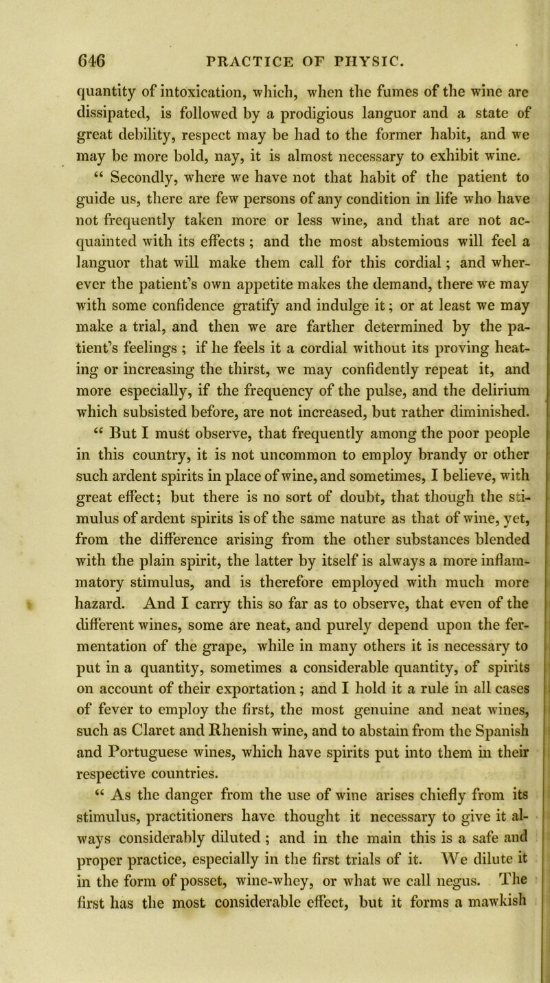 quantity of intoxication, which, when the fumes of the wine are dissipated, is followed by a prodigious languor and a state of great debility, respect may be had to the former habit, and we may be more bold, nay, it is almost necessary to exhibit wine. “ Secondly, where we have not that habit of the patient to guide us, there are few persons of any condition in life who have not frequently taken more or less wine, and that are not ac- quainted with its effects ; and the most abstemious will feel a languor that will make them call for this cordial; and wher- ever the patient's own appetite makes the demand, there we may with some confidence gratify and indulge it; or at least wre may make a trial, and then we are farther determined by the pa- tient's feelings ; if he feels it a cordial without its proving heat- ing or increasing the thirst, we may confidently repeat it, and more especially, if the frequency of the pulse, and the delirium which subsisted before, are not increased, but rather diminished. <c But I must observe, that frequently among the poor people in this country, it is not uncommon to employ brandy or other such ardent spirits in place of wine, and sometimes, I believe, with great effect; but there is no sort of doubt, that though the sti- mulus of ardent spirits is of the same nature as that of wine, yet, from the difference arising from the other substances blended with the plain spirit, the latter by itself is always a more inflam- matory stimulus, and is therefore employed with much more hazard. And I carry this so far as to observe, that even of the different wines, some are neat, and purely depend upon the fer- mentation of the grape, while in many others it is necessary to put in a quantity, sometimes a considerable quantity, of spirits on account of their exportation; and I hold it a rule in all cases of fever to employ the first, the most genuine and neat wines, such as Claret and Rhenish wine, and to abstain from the Spanish and Portuguese wines, which have spirits put into them in their respective countries. 66 As the danger from the use of wine arises chiefly from its stimulus, practitioners have thought it necessary to give it al- ways considerably diluted ; and in the main this is a safe and proper practice, especially in the first trials of it. We dilute it in the form of posset, wine-whey, or what we call negus. The first has the most considerable effect, but it forms a mawkish