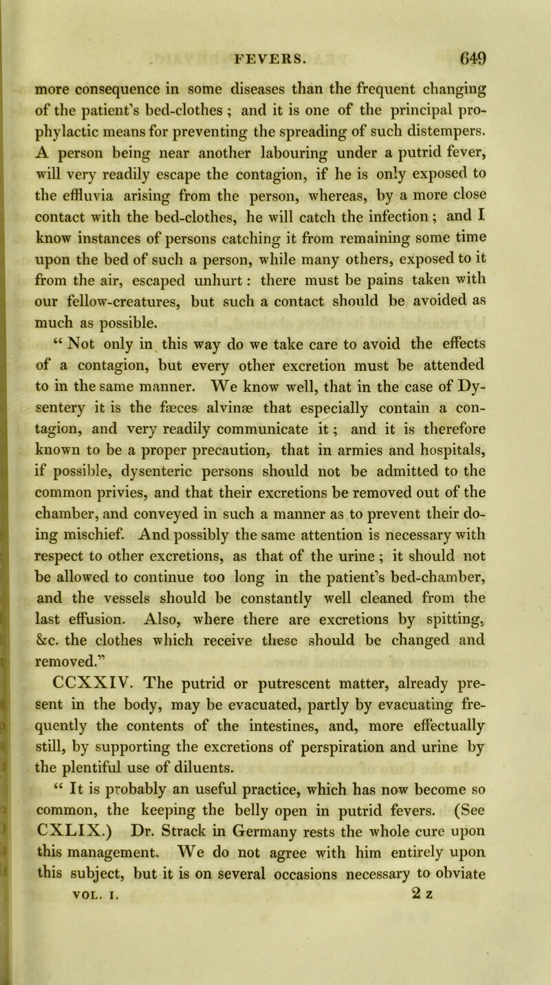 more consequence in some diseases than the frequent changing of the patient’s bed-clothes ; and it is one of the principal pro- phylactic means for preventing the spreading of such distempers. A person being near another labouring under a putrid fever, will very readily escape the contagion, if he is only exposed to the effluvia arising from the person, whereas, by a more close contact with the bed-clothes, he will catch the infection; and I know instances of persons catching it from remaining some time I I upon the bed of such a person, while many others, exposed to it from the air, escaped unhurt: there must be pains taken with our fellow-creatures, but such a contact should be avoided as much as possible. “ Not only in this way do we take care to avoid the effects of a contagion, but every other excretion must be attended to in the same manner. We know well, that in the case of Dy- sentery it is the faeces alvinae that especially contain a con- tagion, and very readily communicate it; and it is therefore known to be a proper precaution, that in armies and hospitals, if possible, dysenteric persons should not be admitted to the common privies, and that their excretions be removed out of the chamber, and conveyed in such a manner as to prevent their do- ing mischief. And possibly the same attention is necessary with respect to other excretions, as that of the urine ; it should not be allowed to continue too long in the patient’s bed-chamber, and the vessels should be constantly well cleaned from the last effusion. Also, where there are excretions by spitting, &c. the clothes which receive these should be changed and removed.” CCXXIV. The putrid or putrescent matter, already pre- sent in the body, may be evacuated, partly by evacuating fre- quently the contents of the intestines, and, more effectually still, by supporting the excretions of perspiration and urine by the plentiful use of diluents. “ It is probably an useful practice, which has now become so common, the keeping the belly open in putrid fevers. (See CXLIX.) Dr. Strack in Germany rests the whole cure upon this management. We do not agree with him entirely upon this subject, but it is on several occasions necessary to obviate 2 z VOL. T.