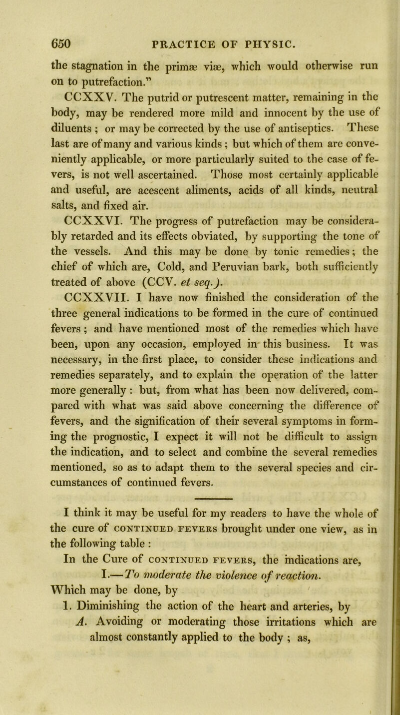 the stagnation in the primae viae, which would otherwise run on to putrefaction.” CCXXV. The putrid or putrescent matter, remaining in the body, may be rendered more mild and innocent by the use of diluents ; or may be corrected by the use of antiseptics. These last are of many and various kinds ; but which of them are conve- niently applicable, or more particularly suited to the case of fe- vers, is not well ascertained. Those most certainly applicable and useful, are acescent aliments, acids of all kinds, neutral salts, and fixed air. CCXXVI. The progress of putrefaction may be considera- bly retarded and its effects obviated, by supporting the tone of the vessels. And this may be done by tonic remedies; the chief of which are, Cold, and Peruvian bark, both sufficiently treated of above (CCV. et seq.j. CCXXVII. I have now finished the consideration of the three general indications to be formed in the cure of continued fevers ; and have mentioned most of the remedies which have been, upon any occasion, employed in this business. It was necessary, in the first place, to consider these indications and remedies separately, and to explain the operation of the latter more generally: but, from what has been now delivered, com- pared with what was said above concerning the difference of fevers, and the signification of their several symptoms in form- ing the prognostic, I expect it will not be difficult to assign the indication, and to select and combine the several remedies mentioned, so as to adapt them to the several species and cir- cumstances of continued fevers. I think it may be useful for my readers to have the whole of the cure of continued fevers brought under one view, as in the following table: In the Cure of continued fevers, the indications are, I.—To moderate the violence of reaction. Which may be done, by 1. Diminishing the action of the heart and arteries, by A. Avoiding or moderating those irritations which are almost constantly applied to the body ; as,