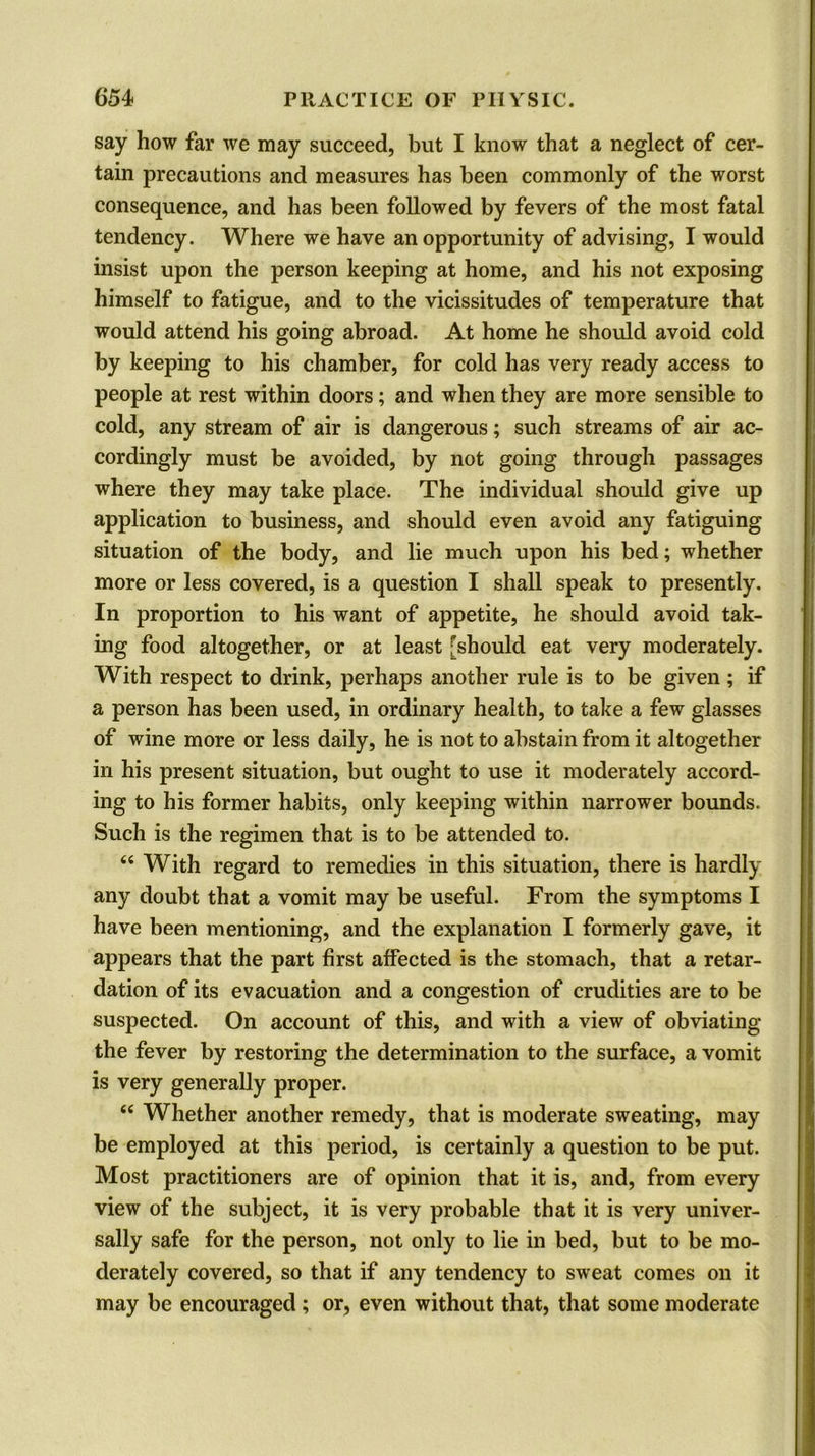say how far we may succeed, but I know that a neglect of cer- tain precautions and measures has been commonly of the worst consequence, and has been followed by fevers of the most fatal tendency. Where we have an opportunity of advising, I would insist upon the person keeping at home, and his not exposing himself to fatigue, and to the vicissitudes of temperature that would attend his going abroad. At home he should avoid cold by keeping to his chamber, for cold has very ready access to people at rest within doors; and when they are more sensible to cold, any stream of air is dangerous; such streams of air ac- cordingly must be avoided, by not going through passages where they may take place. The individual should give up application to business, and should even avoid any fatiguing situation of the body, and lie much upon his bed; whether more or less covered, is a question I shall speak to presently. In proportion to his want of appetite, he should avoid tak- ing food altogether, or at least [should eat very moderately. With respect to drink, perhaps another rule is to be given; if a person has been used, in ordinary health, to take a few glasses of wine more or less daily, he is not to abstain from it altogether in his present situation, but ought to use it moderately accord- ing to his former habits, only keeping within narrower bounds. Such is the regimen that is to be attended to. 6i With regard to remedies in this situation, there is hardly any doubt that a vomit may be useful. From the symptoms I have been mentioning, and the explanation I formerly gave, it appears that the part first affected is the stomach, that a retar- dation of its evacuation and a congestion of crudities are to be suspected. On account of this, and with a view of obviating the fever by restoring the determination to the surface, a vomit is very generally proper. “ Whether another remedy, that is moderate sweating, may be employed at this period, is certainly a question to be put. Most practitioners are of opinion that it is, and, from every view of the subject, it is very probable that it is very univer- sally safe for the person, not only to lie in bed, but to be mo- derately covered, so that if any tendency to sweat comes on it may be encouraged ; or, even without that, that some moderate