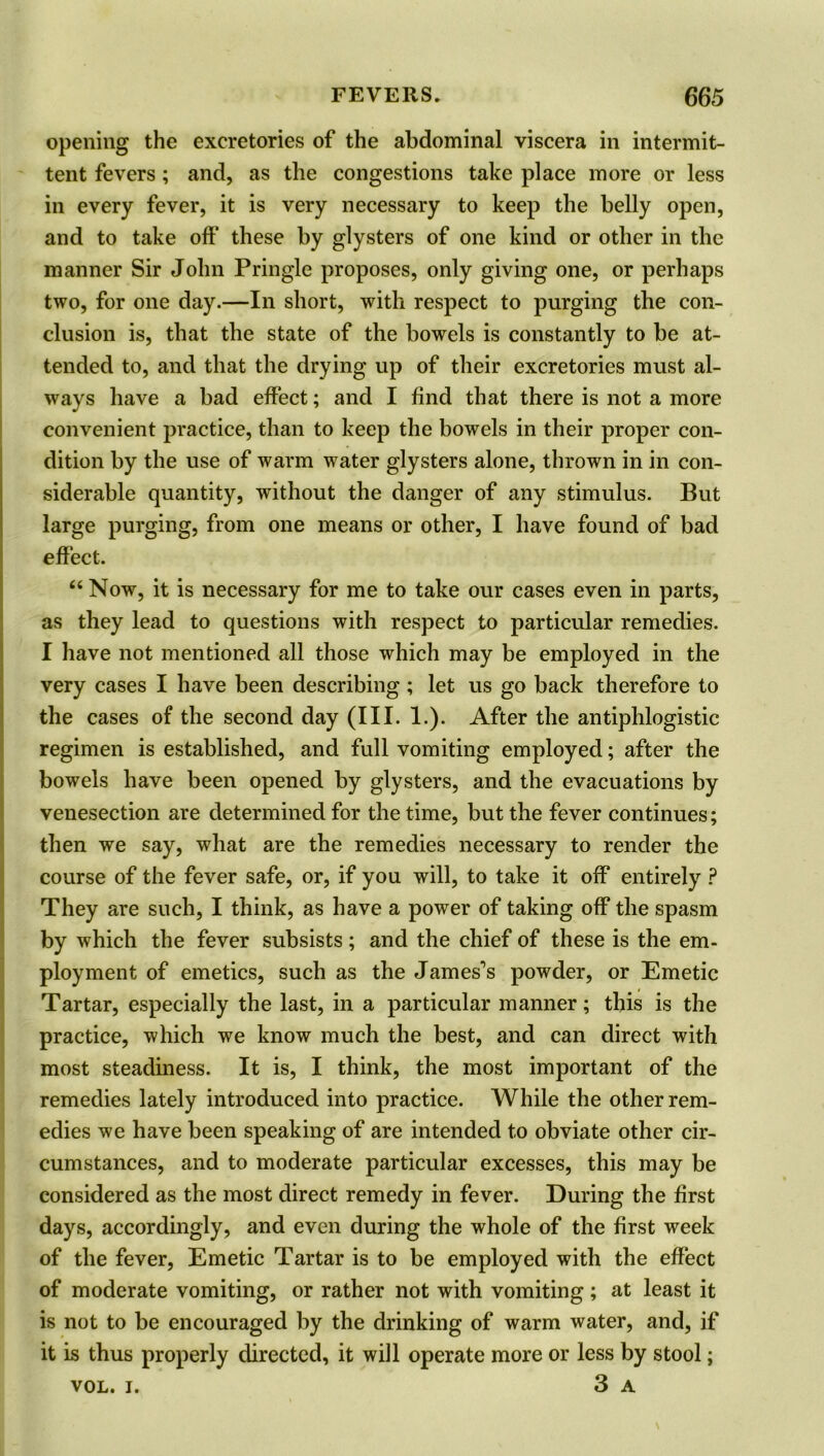 opening the excretories of the abdominal viscera in intermit- tent fevers; and, as the congestions take place more or less in every fever, it is very necessary to keep the belly open, and to take oft' these by glysters of one kind or other in the manner Sir John Pringle proposes, only giving one, or perhaps two, for one day.—In short, with respect to purging the con- clusion is, that the state of the bowels is constantly to be at- tended to, and that the drying up of their excretories must al- ways have a bad effect; and I find that there is not a more convenient practice, than to keep the bowels in their proper con- dition by the use of warm water glysters alone, thrown in in con- siderable quantity, without the danger of any stimulus. But large purging, from one means or other, I have found of bad effect. “ Now, it is necessary for me to take our cases even in parts, as they lead to questions with respect to particular remedies. I have not mentioned all those which may be employed in the very cases I have been describing ; let us go back therefore to the cases of the second day (III. 1.). After the antiphlogistic regimen is established, and full vomiting employed; after the bowels have been opened by glysters, and the evacuations by venesection are determined for the time, but the fever continues; then we say, what are the remedies necessary to render the course of the fever safe, or, if you will, to take it off entirely ? They are such, I think, as have a power of taking off the spasm by which the fever subsists; and the chief of these is the em- ployment of emetics, such as the James's powder, or Emetic Tartar, especially the last, in a particular manner; this is the practice, which we know much the best, and can direct with most steadiness. It is, I think, the most important of the remedies lately introduced into practice. While the other rem- edies we have been speaking of are intended to obviate other cir- cumstances, and to moderate particular excesses, this may be considered as the most direct remedy in fever. During the first days, accordingly, and even during the whole of the first week of the fever, Emetic Tartar is to be employed with the effect of moderate vomiting, or rather not with vomiting; at least it is not to be encouraged by the drinking of warm water, and, if it is thus properly directed, it will operate more or less by stool; vol. i. 3 a