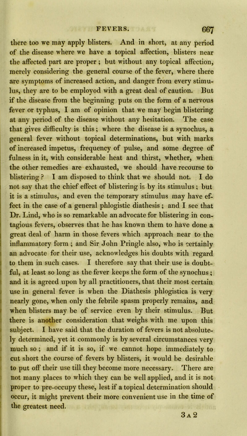 G67 there too we may apply blisters. And in short, at any period of the disease where we have a topical affection, blisters near the affected part are proper ; but without any topical affection, merely considering the general course of the fever, where there are symptoms of increased action, and danger from every stimu- lus, they are to be employod with a great deal of caution. But if the disease from the beginning puts on the form of a nervous fever or typhus, I am of opinion that we may begin blistering at any period of the disease without any hesitation. The case that gives difficulty is this; where the disease is a synochus, a general fever without topical determinations, but with marks of increased impetus, frequency of pulse, and some degree of fulness in it, with considerable heat and thirst, whether, when the other remedies are exhausted, we should have recourse to blistering ? I am disposed to think that we should not. I do not say that the chief effect of blistering is by its stimulus ; but it is a stimulus, and even the temporary stimulus may have ef- fect in the case of a general phlogistic diathesis; and I see that Dr. Lind, who is so remarkable an advocate for blistering in con- tagious fevers, observes that he has known them to have done a great deal of harm in those fevers which approach near to the inflammatory form ; and Sir John Pringle also, who is certainly an advocate for their use, acknowledges his doubts with regard to them in such cases. I therefore say that their use is doubt- ful, at least so long as the fever keeps the form of the synochus; and it is agreed upon by all practitioners, that their most certain use in general fever is when the Diathesis phlogistica is very nearly gone, when only the febrile spasm properly remains, and when blisters may be of service even by their stimulus. But there is another consideration that weighs with me upon this subject. I have said that the duration of fevers is not absolute- ly determined, yet it commonly is by several circumstances very much so; and if it is so, if we cannot hope immediately to cut short the course of fevers by blisters, it would be desirable to put off their use till they become more necessary. There are not many places to which they can be well applied, and it is not proper to pre-occupy these, lest if a topical determination should occur, it might prevent their more convenient use in the time of the greatest need.