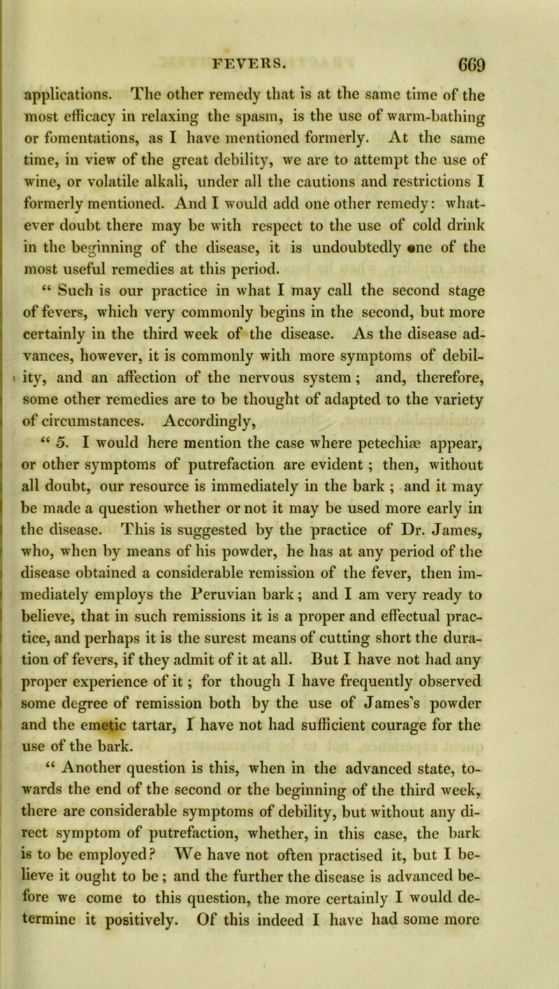 applications. The other remedy that is at the same time of the most efficacy in relaxing the spasm, is the use of warm-bathing or fomentations, as I have mentioned formerly. At the same time, in view of the great debility, we are to attempt the use of wine, or volatile alkali, under all the cautions and restrictions I formerly mentioned. And I would add one other remedy: what- ever doubt there may be with respect to the use of cold drink in the beginning of the disease, it is undoubtedly «ne of the most useful remedies at this period. “ Such is our practice in what I may call the second stage of fevers, which very commonly begins in the second, but more certainly in the third week of the disease. As the disease ad- vances, however, it is commonly with more symptoms of debii- i ity, and an affection of the nervous system; and, therefore, some other remedies are to be thought of adapted to the variety of circumstances. Accordingly, 66 5. I would here mention the case where petechias appear, or other symptoms of putrefaction are evident; then, without all doubt, our resource is immediately in the bark ; and it may be made a question whether or not it may be used more early in the disease. This is suggested by the practice of Dr. James, who, when by means of his powder, he has at any period of the disease obtained a considerable remission of the fever, then im- mediately employs the Peruvian bark; and I am very ready to believe, that in such remissions it is a proper and effectual prac- tice, and perhaps it is the surest means of cutting short the dura- tion of fevers, if they admit of it at all. But I have not had any proper experience of it; for though I have frequently observed some degree of remission both by the use of James's powder and the emetic tartar, I have not had sufficient courage for the use of the bark. “ Another question is this, when in the advanced state, to- wards the end of the second or the beginning of the third week, there are considerable symptoms of debility, but without any di- rect symptom of putrefaction, whether, in this case, the bark is to be employed? We have not often practised it, but I be- lieve it ought to be; and the further the disease is advanced be- fore we come to this question, the more certainly I would de- termine it positively. Of this indeed I have had some more