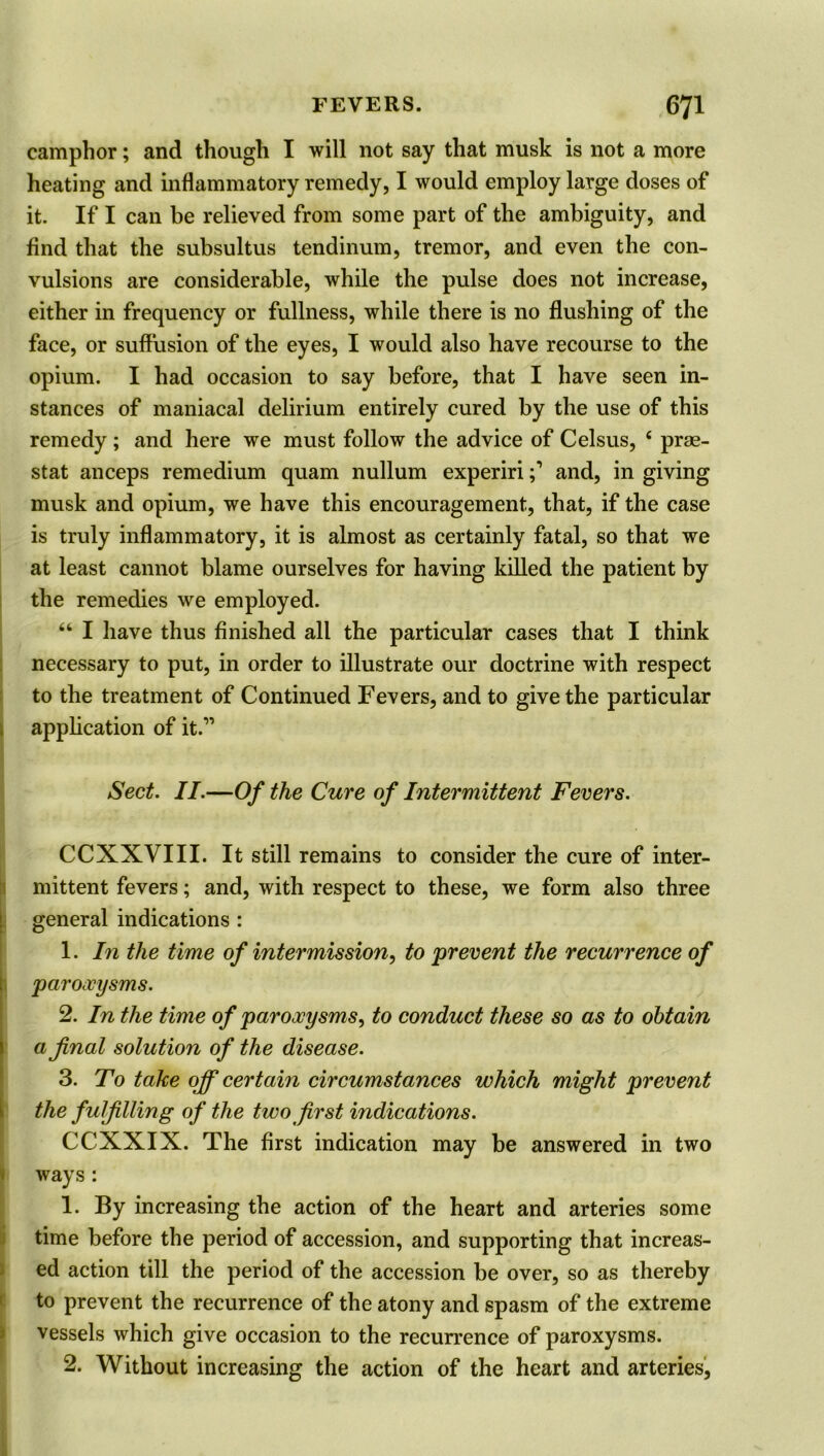 camphor; and though I will not say that musk is not a more heating and inflammatory remedy, I would employ large doses of it. If I can be relieved from some part of the ambiguity, and find that the subsultus tendinum, tremor, and even the con- vulsions are considerable, while the pulse does not increase, either in frequency or fullness, while there is no flushing of the face, or suffusion of the eyes, I would also have recourse to the opium. I had occasion to say before, that I have seen in- stances of maniacal delirium entirely cured by the use of this remedy; and here we must follow the advice of Celsus, c prae- stat anceps remedium quam nullum expeririand, in giving musk and opium, we have this encouragement, that, if the case is truly inflammatory, it is almost as certainly fatal, so that we at least cannot blame ourselves for having killed the patient by the remedies we employed. “ I have thus finished all the particular cases that I think necessary to put, in order to illustrate our doctrine with respect to the treatment of Continued Fevers, and to give the particular application of it.” Sect. II.—Of the Cure of Intermittent Fevers. CCXXVIII. It still remains to consider the cure of inter- mittent fevers; and, with respect to these, we form also three general indications : 1. In the time of intermission, to prevent the recurrence of paroxysms. 2. In the time of paroxysms, to conduct these so as to obtain a final solution of the disease. 3. To take off certain circumstances which might prevent the fulfilling of the two first indications. CCXXIX. The first indication may be answered in two ways : 1. By increasing the action of the heart and arteries some time before the period of accession, and supporting that increas- ed action till the period of the accession be over, so as thereby to prevent the recurrence of the atony and spasm of the extreme vessels which give occasion to the recurrence of paroxysms. 2. Without increasing the action of the heart and arteries,