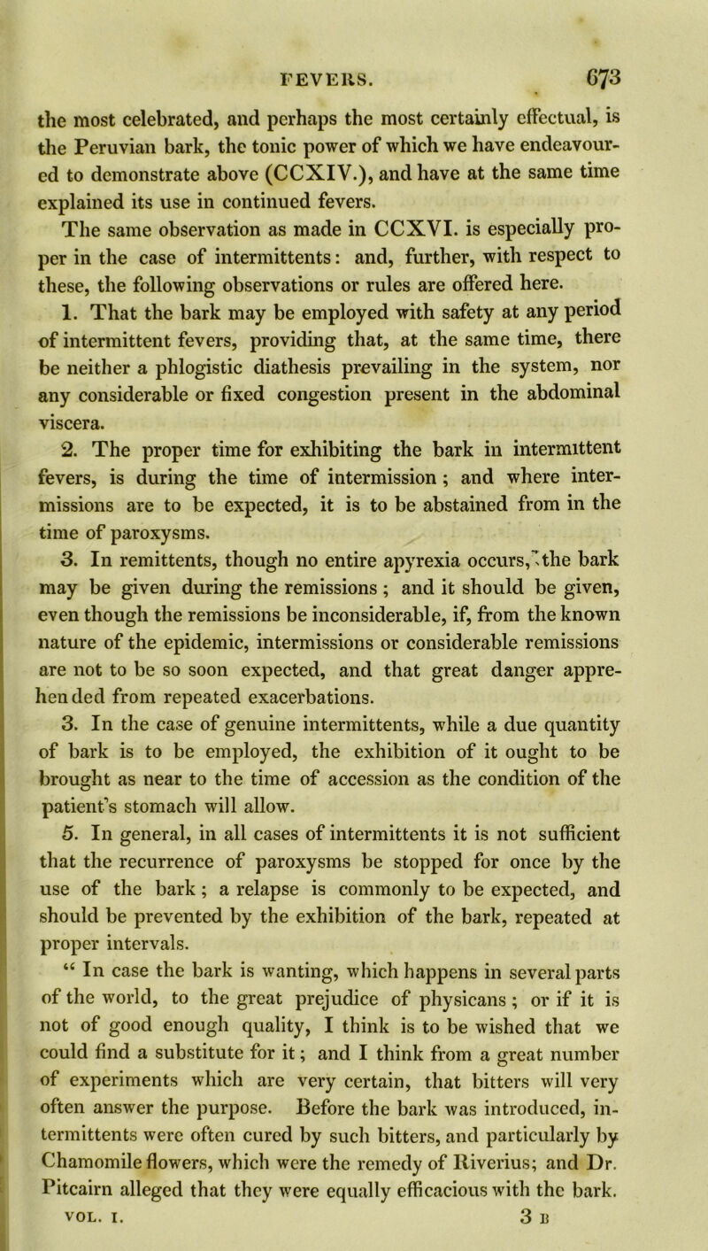 the most celebrated, and perhaps the most certainly effectual, is the Peruvian bark, the tonic power of which we have endeavour- ed to demonstrate above (CCXIV.), and have at the same time explained its use in continued fevers. The same observation as made in CCXVI. is especially pro- per in the case of intermittents: and, further, with respect to these, the following observations or rules are offered here. 1. That the bark may be employed with safety at any period of intermittent fevers, providing that, at the same time, there be neither a phlogistic diathesis prevailing in the system, nor any considerable or fixed congestion present in the abdominal viscera. 2. The proper time for exhibiting the bark in intermittent fevers, is during the time of intermission; and where inter- missions are to be expected, it is to be abstained from in the time of paroxysms. 3. In remittents, though no entire apyrexia occurs, the bark may be given during the remissions ; and it should be given, even though the remissions be inconsiderable, if, from the known nature of the epidemic, intermissions or considerable remissions are not to be so soon expected, and that great danger appre- hended from repeated exacerbations. 3. In the case of genuine intermittents, while a due quantity of bark is to be employed, the exhibition of it ought to be brought as near to the time of accession as the condition of the patient’s stomach will allow. 5. In general, in all cases of intermittents it is not sufficient that the recurrence of paroxysms be stopped for once by the use of the bark; a relapse is commonly to be expected, and should be prevented by the exhibition of the bark, repeated at proper intervals. 44 In case the bark is wanting, which happens in several parts of the world, to the great prejudice of physicans ; or if it is not of good enough quality, I think is to be wished that we could find a substitute for it; and I think from a great number of experiments which are very certain, that bitters will very often answer the purpose. Before the bark was introduced, in- termittents were often cured by such bitters, and particularly by Chamomile flowers, which were the remedy of ltiverius; and Dr. Pitcairn alleged that they were equally efficacious with the bark.
