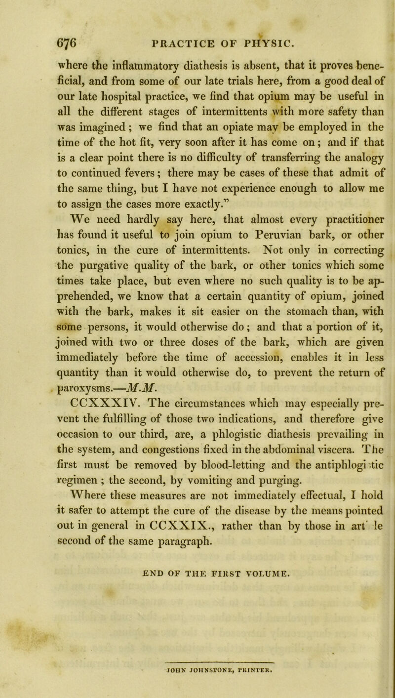 where the inflammatory diathesis is absent, that it proves bene- ficial, and from some of our late trials here, from a good deal of our late hospital practice, we find that opium may be useful in all the different stages of intermittents with more safety than was imagined; we find that an opiate may be employed in the time of the hot fit, very soon after it has come on; and if that is a clear point there is no difficulty of transferring the analogy to continued fevers; there may be cases of these that admit of the same thing, but I have not experience enough to allow me to assign the cases more exactly.1’ We need hardly say here, that almost every practitioner has found it useful to join opium to Peruvian bark, or other tonics, in the cure of intermittents. Not only in correcting the purgative quality of the bark, or other tonics which some times take place, but even where no such quality is to be ap- prehended, we know that a certain quantity of opium, joined with the bark, makes it sit easier on the stomach than, with some persons, it would otherwise do; and that a portion of it, joined with two or three doses of the bark, which are given immediately before the time of accession, enables it in less quantity than it would otherwise do, to prevent the return of paroxy sms.—M.M. CCXNXIV. The circumstances which may especially pre- vent the fulfilling of those two indications, and therefore give occasion to our third, are, a phlogistic diathesis prevailing in the system, and congestions fixed in the abdominal viscera. The first must be removed by blood-letting and the antiphlogi -tic regimen ; the second, by vomiting and purging. Where these measures are not immediately effectual, I hold it safer to attempt the cure of the disease by the means pointed out in general in CCXXIX., rather than by those in art !e second of the same paragraph. END OF THE FIltST VOLUME. JOHN JOHNSTONE, VKINTER.