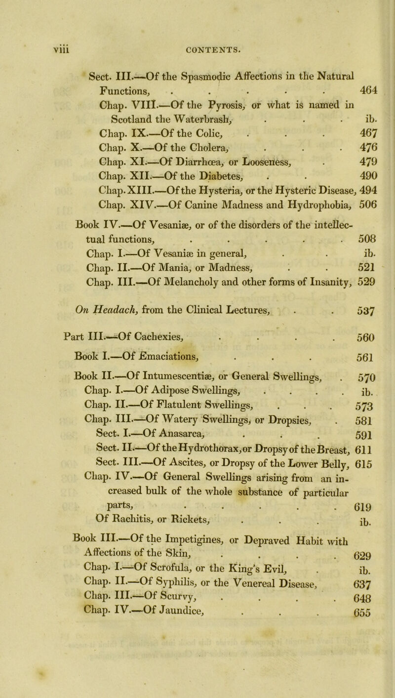 Sect. Ill—Of the Spasmodic Affections in the Natural Functions, ..... 464 Chap. VIII.—Of the Pyrosis, or what is named in Scotland the Waterbrash, . . ib. Chap. IX.—Of the Colic, . . . 467 Chap. X.—Of the Cholera, . . . 476 Chap. XI.—Of Diarrhoea, or Looseness, . 479 Chap. XII—Of the Diabetes, . • 490 Chap. XIII.—Of the Hysteria, or the Hysteric Disease, 494 Chap. XIV—Of Canine Madness and Hydrophobia, 506 Book IV—Of Vesaniae, or of the disorders of the intellec- tual functions, ..... 508 Chap. I—Of Vesaniae in general, . . ib. Chap. II.—Of Mania, or Madness, . . 521 Chap. III.—Of Melancholy and other forms of Insanity, 529 On Hecidach, from the Clinical Lectures, . . 537 Part III—-Of Cachexies, .... 560 Book I.—Of Emaciations, . . . 561 Book II—Of Intumescentiae, or General Swellings, . 570 Chap. I—Of Adipose Swellings, . . . . ib. Chap. II—Of Flatulent Swellings, . . . 573 Chap. III.—Of Watery Swellings, or Dropsies, . 581 Sect. I.—Of Anasarca, . . . 591 Sect. II.—Of the Hydrothorax, or Dropsy of the Breast, 611 Sect. III.—Of Ascites, or Dropsy of the Lower Belly, 615 Chap. IV—Of General Swellings arising from an in- creased bulk of the whole substance of particular parts, . . . . . 619 Of Rachitis, or Rickets, ... ib. Book III.—Of the Impetigines, or Depraved Habit with Affections of the Skin, .... 629 Chap. I.—Of Scrofula, or the King’s Evil, . ib. Chap. II—Of Syphilis, or the Venereal Disease, 637 Chap. III.—Of Scurvy, .... 648 Chap. IV—Of Jaundice, . . . 655