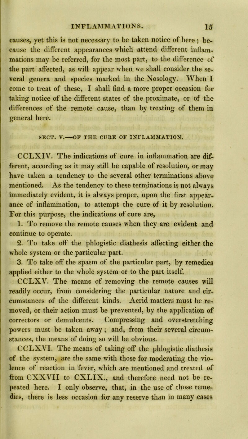 causes, yet this is not necessary to be taken notice of here; be- cause the different appearances which attend different inflam- mations may be referred, for the most part, to the difference of the part affected, as will appear when we shall consider the se- veral genera and species marked in the Nosology. When I come to treat of these, I shall find a more proper occasion for taking notice of the different states of the proximate, or of the differences of the remote cause, than by treating of them in general here. SECT. V. OF THE CURE OF INFLAMMATION. CCLXIV. The indications of cure in inflammation are dif- ferent, according as it may still be capable of resolution, or may have taken a tendency to the several other terminations above mentioned. As the tendency to these terminations is not alwavs immediately evident, it is always proper, upon the first appear- ance of inflammation, to attempt the cure of it by resolution. For this purpose, the indications of cure are, 1. To remove the remote causes when they are evident and continue to operate. 2. To take off the phlogistic diathesis affecting either the whole system or the particular part. 3. To take off the spasm of the particular part, by remedies applied either to the whole system or to the part itself. CCLXV. The means of removing the remote causes will readily occur, from considering the particular nature and cir- cumstances of the different kinds. Acrid matters must be re- moved, or their action must be prevented, by the application of correctors or demulcents. Compressing and overstretching powers must be taken away; and, from their several circum- stances, the means of doing so will be obvious. CCLXVI. The means of taking off the phlogistic diathesis of the system, are the same with those for moderating the vio- lence of reaction in fever, which are mentioned and treated of from CXXVII to CXLIX., and therefore need not be re- peated here. I only observe, that, in the use of those reme- dies, there is less occasion for any reserve than in many cases