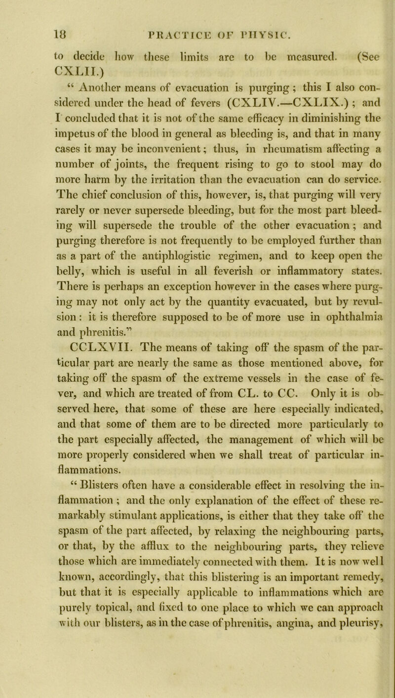 to decide how these limits are to be measured. (See CXLII.) “ Another means of evacuation is purging ; this I also con- sidered under the head of fevers (CXLIV.—CXLIX.) ; and I concluded that it is not of the same efficacy in diminishing the impetus of the blood in general as bleeding is, and that in many cases it may be inconvenient; thus, in rheumatism affecting a number of joints, the frequent rising to go to stool may do more harm by the irritation than the evacuation can do service. The chief conclusion of this, however, is, that purging will very rarely or never supersede bleeding, but for the most part bleed- ing will supersede the trouble of the other evacuation; and purging therefore is not frequently to be employed further than as a part of the antiphlogistic regimen, and to keep open the belly, which is useful in all feverish or inflammatory states. There is perhaps an exception however in the cases where purg- ing may not only act by the quantity evacuated, but by revul- sion : it is therefore supposed to be of more use in ophthalmia and phrenitis.” CCLXVIL The means of taking off the spasm of the par- ticular part are nearly the same as those mentioned above, for taking off the spasm of the extreme vessels in the case of fe- ver, and which are treated of from CL. to CC. Only it is ob- served here, that some of these are here especially indicated, and that some of them are to be directed more particularly to the part especially affected, the management of which will be more properly considered when we shall treat of particular in- flammations. “ Blisters often have a considerable effect in resolving the in- flammation ; and the only explanation of the effect of these re- markably stimulant applications, is either that they take off the spasm of the part affected, by relaxing the neighbouring parts, or that, by the afflux to the neighbouring parts, they relieve those which are immediately connected with them. It is now wel 1 known, accordingly, that this blistering is an important remedy, but that it is especially applicable to inflammations which are purely topical, and fixed to one place to which we can approach with our blisters, as in the case ofphrcnitis, angina, and pleurisy.