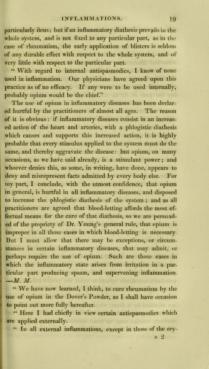 particularly ileus; but if an inflammatory diathesis prevails in the whole system, and is not fixed to any particular part, as in the case of rheumatism, the early application of blisters is seldom of any durable effect with respect to the whole system, and of very little with respect to the particular part. “ With regard to internal antispasmodics, I know of none used in inflammation. Our physicians have agreed upon this practice as of no efficacy. If any were to be used internally, probably opium would be the chief. The use of opium in inflammatory diseases has been declar- ed hurtful by the practitioners of almost all ages. The reason of it is obvious : if inflammatory diseases consist in an increas- ed action of the heart and arteries, with a phlogistic diathesis which causes and supports this increased action, it is highly probable that every stimulus applied to the system must do the same, and thereby aggravate the disease: but opium, on many occasions, as we have said already, is a stimulant power; and whoever denies this, as some, in writing, have done, appears to deny and misrepresent facts admitted by every body else. For my part, I conclude, with the utmost confidence, that opium in general, is hurtful in all inflammatory diseases, and disposed to increase the phlogistic diathesis of the system ; and as all practitioners are agreed that blood-letting affords the most ef- fectual means for the cure of that diathesis, so we are persuad- Ied of the propriety of Dr. Young's general rule, that opium is improper in all those cases in which blood-letting is necessary But I must allow that there may be exceptions, or circum- stances in certain inflammatory diseases, that may admit, or perhaps require the use of opium. Such are those cases in which the inflammatory state arises from irritation in a par- ticular part producing spasm, and supervening inflammation. —M. M. (i We have now learned, I think, to cure rheumatism by the use of opium in the Dover's Powder, as I shall have occasion to point out more fully hereafter. “ Here I had chiefly in view certain antispasmodics which are applied externally. “ In all external inflammations, except in those of the ery- b 2