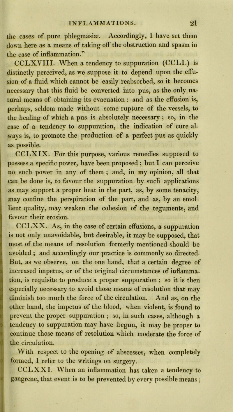 the eases of pure phlegmasia?. Accordingly, I have set them down here as a means of taking oft’ the obstruction and spasm in the case of inflammation.” CCLXVIII. When a tendency to suppuration (CCLI.) is distinctly perceived, as we suppose it to depend upon the effu- sion of a fluid which cannot be easily reabsorbed, so it becomes necessary that this fluid be converted into pus, as the only na- tural means of obtaining its evacuation : and as the effusion is, perhaps, seldom made without some rupture of the vessels, to the healing of which a pus is absolutely necessary ; so, in the case of a tendency to suppuration, the indication of cure al- ways is, to promote the production of a perfect pus as quickly as possible. CCLXIX. For this purpose, various remedies supposed to possess a specific power, have been proposed ; but I can perceive no such power in any of them ; and, in my opinion, all that can be done is, to favour the suppuration by such applications as may support a proper heat in the part, as, by some tenacity, may confine the perspiration of the part, and as, by an emol- lient quality, may weaken the cohesion of the teguments, and favour their erosion. CCLXX. As, in the case of certain effusions, a suppuration is not only unavoidable, but desirable, it may be supposed, that I most of the means of resolution formerly mentioned should be avoided ; and accordingly our practice is commonly so directed. But, as we observe, on the one hand, that a certain degree of increased impetus, or of the original circumstances of inflamma- tion, is requisite to produce a proper suppuration ; so it is then especially necessary to avoid those means of resolution that may diminish too much the force of the circulation. And as, on the I other hand, the impetus of the blood, when violent, is found to prevent the proper suppuration ; so, in such cases, although a tendency to suppuration may have begun, it may be proper to continue those means of resolution which moderate the force of the circulation. With respect to the opening of abscesses, when completely formed, I refer to the writings on surgery. CCLXX I. When an inflammation has taken a tendency to gangrene, that event is to be prevented by every possible means;