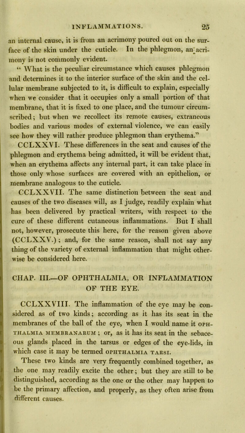 an internal cause, it is from an acrimony poured out on the sur- face of the skin under the cuticle. In the phlegmon, air acri- mony is not commonly evident. “ What is the peculiar circumstance which causes phlegmon and determines it to the interior surface of the skin and the cel- lular membrane subjected to it, is difficult to explain, especially when we consider that it occupies only a small portion of that membrane, that it is fixed to one place, and the tumour circum- scribed; but when we recollect its remote causes, extraneous bodies and various modes of external violence, we can easily see how they will rather produce phlegmon than erythema.” CCLXXVI. These differences in the seat and causes of the phlegmon and erythema being admitted, it will be evident that, when an erythema affects any internal part, it can take place in those only whose surfaces are covered with an epithelion, or membrane analogous to the cuticle. CCLXXVII. The same distinction between the seat and causes of the two diseases will, as I judge, readily explain what has been delivered by practical writers, with respect to the cure of these different cutaneous inflammations. But I shall not, however, prosecute this here, for the reason given above (CCLXXY.) ; and, for the same reason, shall not say any thing of the variety of external inflammation that might other- wise be considered here. CHAP. III.—OF OPHTHALMIA, OR INFLAMMATION OF THE EYE. CCLXXVIII. The inflammation of the eye may be con- sidered as of two kinds; according as it has its seat in the membranes of the ball of the eye, when I would name it oph- thalmia membranarum ; or, as it has its seat in the sebace- ous glands placed in the tarsus or edges of the eye-lids, in which case it may be termed ophthalmia tarsi. These two kinds are very frequently combined together, as the one may readily excite the other; but they are still to be distinguished, according as the one or the other may happen to be the primary affection, and properly, as they often arise from different causes.