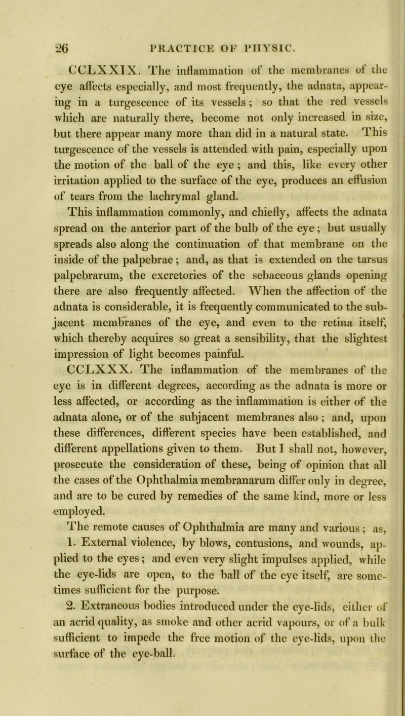 CCLXXIX. The inflammation of the membranes of the eye affects especially, and most frequently, the adnata, appear- ing in a turgescence of its vessels ; so that the red vessels which are naturally there, become not only increased in size, but there appear many more than did in a natural state. This turgescence of the vessels is attended with pain, especially upon the motion of the ball of the eye ; and this, like every other irritation applied to the surface of the eye, produces an effusion of tears from the lachrymal gland. This inflammation commonly, and chiefly, affects the adnata spread on the anterior part of the bulb of the eye; but usually spreads also along the continuation of that membrane on the inside of the palpebrae; and, as that is extended on the tarsus palpebrarum, the excretories of the sebaceous glands opening there are also frequently affected. When the affection of the adnata is considerable, it is frequently communicated to the sub- jacent membranes of the eye, and even to the retina itself, which thereby acquires so great a sensibility, that the slightest impression of light becomes painful. CCLXXX. The inflammation of the membranes of the eye is in different degrees, according as the adnata is more or less affected, or according as the inflammation is either of the adnata alone, or of the subjacent membranes also; and, upon these differences, different species have been established, and different appellations given to them. But I shall not, however, prosecute the consideration of these, being of opinion that all the cases of the Ophthalmia membranarum differ only in degree, and are to be cured by remedies of the same kind, more or less employed. The remote causes of Ophthalmia are many and various; as, 1. External violence, by blows, contusions, and wounds, ap- plied to the eyes; and even very slight impulses applied, while the eye-lids are open, to the ball of the eye itself, are some- times sufficient for the purpose. 2. Extraneous bodies introduced under the eye-lids, either of an acrid quality, as smoke and other acrid vapours, or of a bulk sufficient to impede the free motion of the eye-lids, upon the surface of the eye-ball.