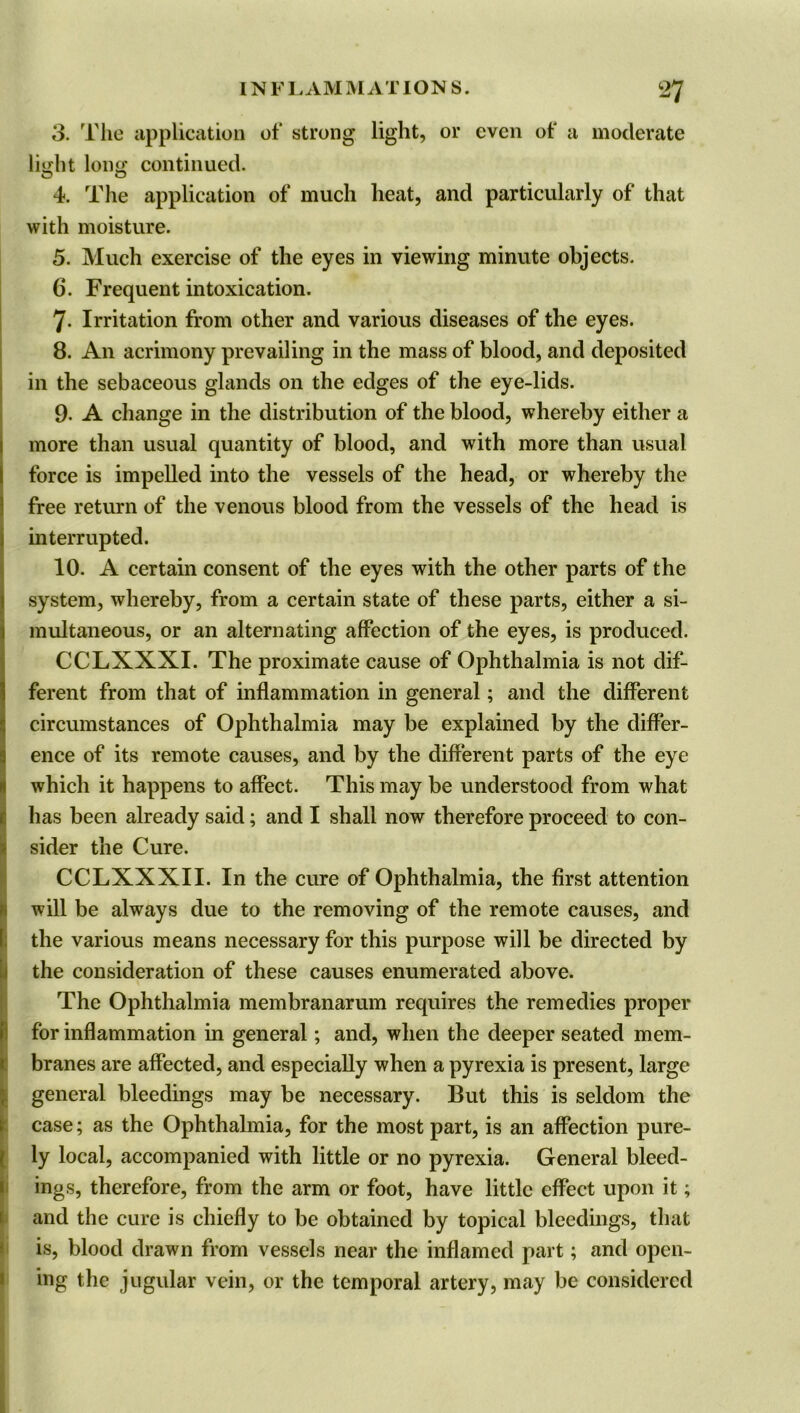 3. The application of strong light, or even of a moderate liujit long continued, o o 4. The application of much heat, and particularly of that with moisture. 5. Much exercise of the eyes in viewing minute objects. 6. Frequent intoxication. 7- Irritation from other and various diseases of the eyes. 8. An acrimony prevailing in the mass of blood, and deposited in the sebaceous glands on the edges of the eye-lids. 9- A change in the distribution of the blood, whereby either a more than usual quantity of blood, and with more than usual force is impelled into the vessels of the head, or whereby the free return of the venous blood from the vessels of the head is interrupted. 10. A certain consent of the eyes with the other parts of the system, whereby, from a certain state of these parts, either a si- multaneous, or an alternating affection of the eyes, is produced. CCLXXXI. The proximate cause of Ophthalmia is not dif- ferent from that of inflammation in general; and the different circumstances of Ophthalmia may be explained by the differ- ence of its remote causes, and by the different parts of the eye which it happens to affect. This may be understood from what has been already said; and I shall now therefore proceed to con- Isider the Cure. CCLXXXII. In the cure of Ophthalmia, the first attention will be always due to the removing of the remote causes, and the various means necessary for this purpose will be directed by the consideration of these causes enumerated above. The Ophthalmia membranarum requires the remedies proper for inflammation in general; and, when the deeper seated mem- branes are affected, and especially when a pyrexia is present, large general bleedings may be necessary. But this is seldom the case; as the Ophthalmia, for the most part, is an affection pure- ly local, accompanied with little or no pyrexia. General bleed- ings, therefore, from the arm or foot, have little effect upon it; and the cure is chiefly to be obtained by topical bleedings, that is, blood drawn from vessels near the inflamed part; and open- ing the jugular vein, or the temporal artery, may be considered