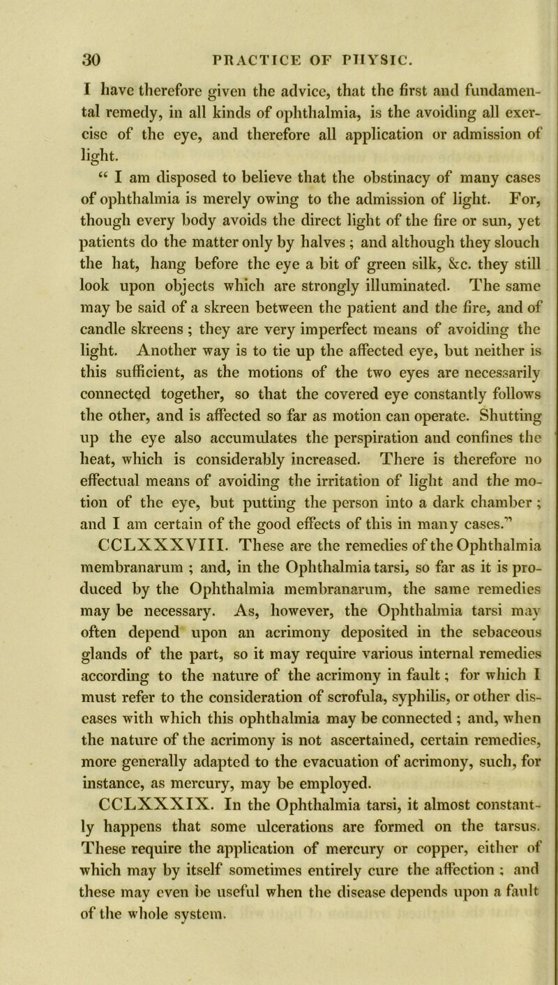 I have therefore given the advice, that the first and fundamen- tal remedy, in all kinds of ophthalmia, is the avoiding all exer- cise of the eye, and therefore all application or admission of light. “ I am disposed to believe that the obstinacy of many cases of ophthalmia is merely owing to the admission of light. For, though every body avoids the direct light of the fire or sun, yet patients do the matter only by halves ; and although they slouch the hat, hang before the eye a bit of green silk, &c. they still look upon objects which are strongly illuminated. The same may be said of a skreen between the patient and the fire, and of candle skreens ; they are very imperfect means of avoiding the light. Another way is to tie up the affected eye, but neither is this sufficient, as the motions of the two eyes are necessarily connected together, so that the covered eye constantly follows the other, and is affected so far as motion can operate. Shutting up the eye also accumulates the perspiration and confines the heat, which is considerably increased. There is therefore no effectual means of avoiding the irritation of light and the mo- tion of the eye, but putting the person into a dark chamber; and I am certain of the good effects of this in many cases/-1 CCLXXXVIII. These are the remedies of the Ophthalmia membranarum ; and, in the Ophthalmia tarsi, so far as it is pro- duced by the Ophthalmia membranarum, the same remedies may be necessary. As, however, the Ophthalmia tarsi may often depend upon an acrimony deposited in the sebaceous glands of the part, so it may require various internal remedies according to the nature of the acrimony in fault; for which I must refer to the consideration of scrofula, syphilis, or other dis- eases with which this ophthalmia may be connected ; and, when the nature of the acrimony is not ascertained, certain remedies, more generally adapted to the evacuation of acrimony, such, for instance, as mercury, may be employed. CCLXXXIX. In the Ophthalmia tarsi, it almost constant- ly happens that some ulcerations are formed on the tarsus. These require the application of mercury or copper, either of which may by itself sometimes entirely cure the affection ; and these may even be useful when the disease depends upon a fault of the whole system.