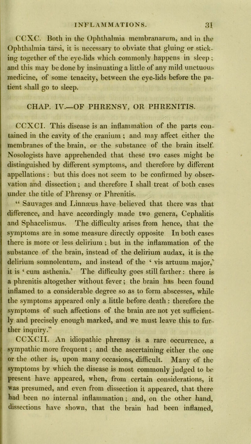 CCXC. Both in the Ophthalmia membranarum, and in the* Ophthalmia tarsi, it is necessary to obviate that gluing or stick- ing together of the eye-lids which commonly happens in sleep ; and this may be done by insinuating a little of any mild unctuous medicine, of some tenacity, between the eye-lids before the pa- tient shall go to sleep. CHAP. IV.—OF PHRENSY, OR PHRENITIS. CCXCI. This disease is an inflammation of the parts con- tained in the cavity of the cranium ; and may affect either the membranes of the brain, or the substance of the brain itself Nosologists have apprehended that these two cases might be distinguished by different symptoms, and therefore by different appellations : but this does not seem to be confirmed by obser- vation and dissection; and therefore I shall treat of both cases under the title of Phrensy or Phrenitis. “ Sauvages and Linnaeus have believed that there was that difference, and have accordingly made two genera, Cephalitis and Sphacelismus. The difficulty arises from hence, that the symptoms are in some measure directly opposite In both cases there is more or less delirium ; but in the inflammation of the substance of the brain, instead of the delirium audax, it is the delirium somnolentum, and instead of the 6 vis artuum major, it is 4 cum asthenia. The difficulty goes still farther : there is a phrenitis altogether without fever; the brain has been found inflamed to a considerable degree so as to form abscesses, while the symptoms appeared only a little before death: therefore the ! symptoms of such affections of the brain are not yet sufficient- ly and precisely enough marked, and we must leave this to fur- ther inquiry.1 CCXCII. An idiopathic phrensy is a rare occurrence, a sympathic more frequent; and the ascertaining either the one or the other is, upon many occasions, difficult. Many of the symptoms by which the disease is most commonly judged to be present have appeared, when, from certain considerations, it was presumed, and even from dissection it appeared, that there had been no internal inflammation; and, on the other hand, dissections have shown, that the brain had been inflamed.