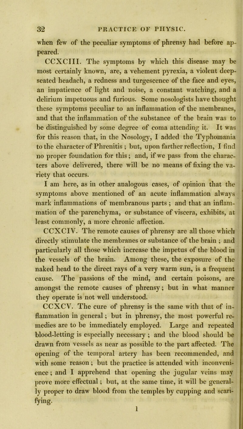when few of the peculiar symptoms of phrensy had before ap- peared. CCXCIII. The symptoms by which this disease may be most certainly known, are, a vehement pyrexia, a violent deep- seated headach, a redness and turgescence of the face and eyes, an impatience of light and noise, a constant watching, and a delirium impetuous and furious. Some nosologists have thought these symptoms peculiar to an inflammation of the membranes, and that the inflammation of the substance of the brain was to be distinguished by some degree of coma attending it. It was for this reason that, in the Nosology, I added the Typhomania to the character of Phrenitis ; but, upon farther reflection, I find no proper foundation for this; and, if we pass from the charac- ters above delivered, there will be no means of fixing the va- riety that occurs. I am here, as in other analogous cases, of opinion that the symptoms above mentioned of an acute inflammation always mark inflammations of membranous parts ; and that an inflam- mation of the parenchyma, or substance of viscera, exhibits, at least commonly, a more chronic affection. CCXCIV. The remote causes of phrensy are all those which directly stimulate the membranes or substance of the brain ; and particularly all those which increase the impetus of the blood in the vessels of the brain. Among these, the exposure of the naked head to the direct rays of a very warm sun, is a frequent cause. The passions of the mind, and certain poisons, are amongst the remote causes of phrensy; but in what manner they operate is not well understood. CCXCV. The cure of phrensy is the same with that of in- flammation in general; but in phrensy, the most powerful re- medies are to be immediately employed. Large and repeated blood-letting is especially necessary ; and the blood should be drawn from vessels as near as possible to the part affected. The opening of the temporal artery has been recommended, and with some reason; but the practice is attended with inconveni- ence ; and I apprehend that opening the jugular veins may prove more effectual; but, at the same time, it will be general- ly proper to draw blood from the temples by cupping and scari- tying- 1
