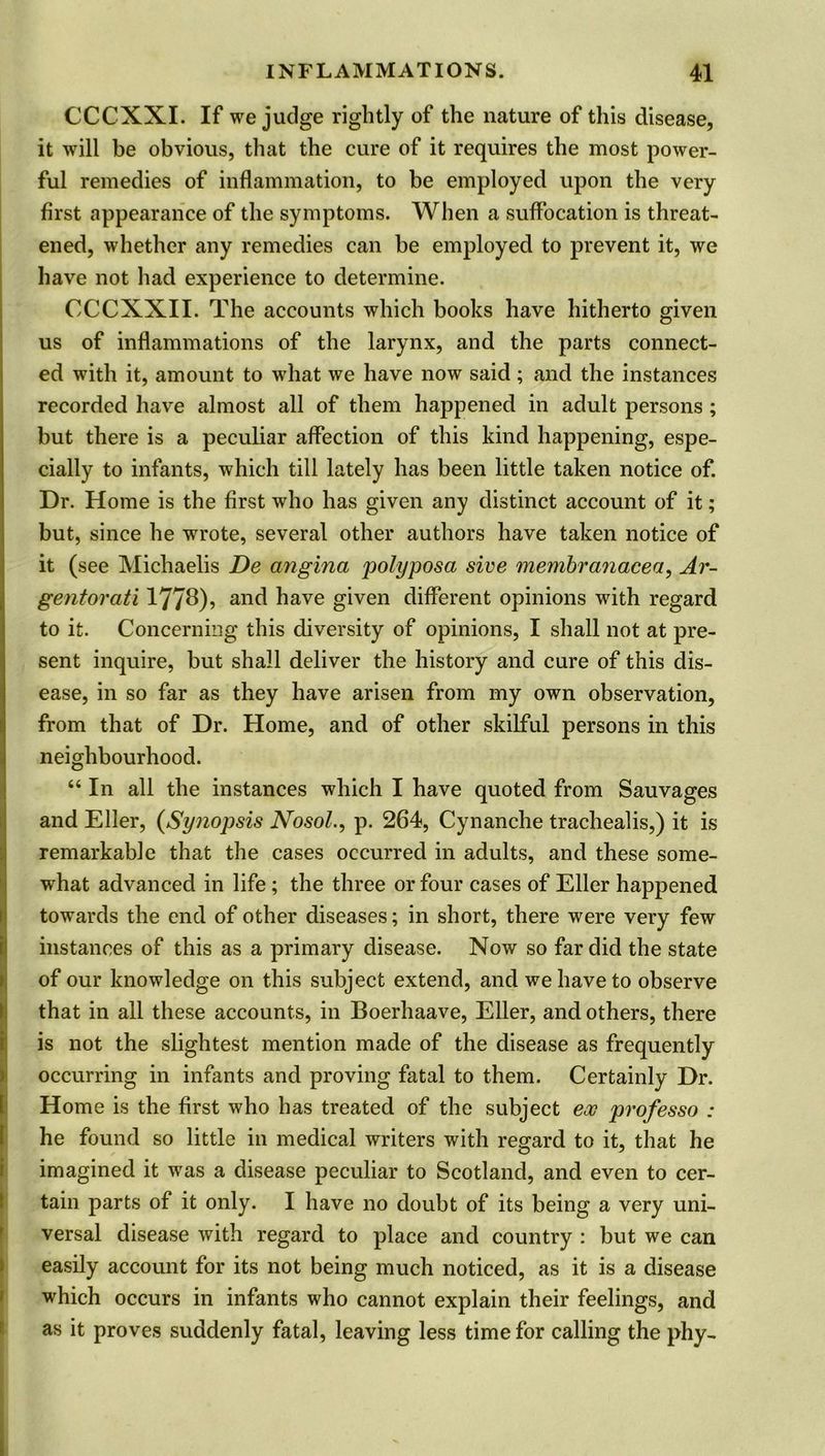 CCCXXI. If we judge rightly of the nature of this disease, it will be obvious, that the cure of it requires the most power- ful remedies of inflammation, to be employed upon the very first appearance of the symptoms. When a suffocation is threat- ened, whether any remedies can be employed to prevent it, we have not had experience to determine. CCCXXII. The accounts which books have hitherto given us of inflammations of the larynx, and the parts connect- ed with it, amount to what we have now said; and the instances recorded have almost all of them happened in adult persons; but there is a peculiar affection of this kind happening, espe- cially to infants, which till lately has been little taken notice of. Dr. Home is the first who has given any distinct account of it; but, since he wrote, several other authors have taken notice of it (see Michaelis De angina polyposa sive membranacea, Ar~ gentorati 177^)? and have given different opinions with regard to it. Concerning this diversity of opinions, I shall not at pre- sent inquire, but shall deliver the history and cure of this dis- ease, in so far as they have arisen from my own observation, from that of Dr. Home, and of other skilful persons in this neighbourhood. “ In all the instances which I have quoted from Sauvages and Eller, (Synopsis Nosol., p. 264, Cynanche trachealis,) it is remarkable that the cases occurred in adults, and these some- what advanced in life; the three or four cases of Eller happened I towards the end of other diseases; in short, there were very few instances of this as a primary disease. Now so far did the state of our knowledge on this subject extend, and we have to observe that in all these accounts, in Boerhaave, Eller, and others, there is not the slightest mention made of the disease as frequently occurring in infants and proving fatal to them. Certainly Dr. [Home is the first who has treated of the subject ex professo : he found so little in medical writers with regard to it, that he imagined it was a disease peculiar to Scotland, and even to cer- tain parts of it only. I have no doubt of its being a very uni- versal disease with regard to place and country : but we can easily account for its not being much noticed, as it is a disease which occurs in infants who cannot explain their feelings, and as it proves suddenly fatal, leaving less time for calling the phy-