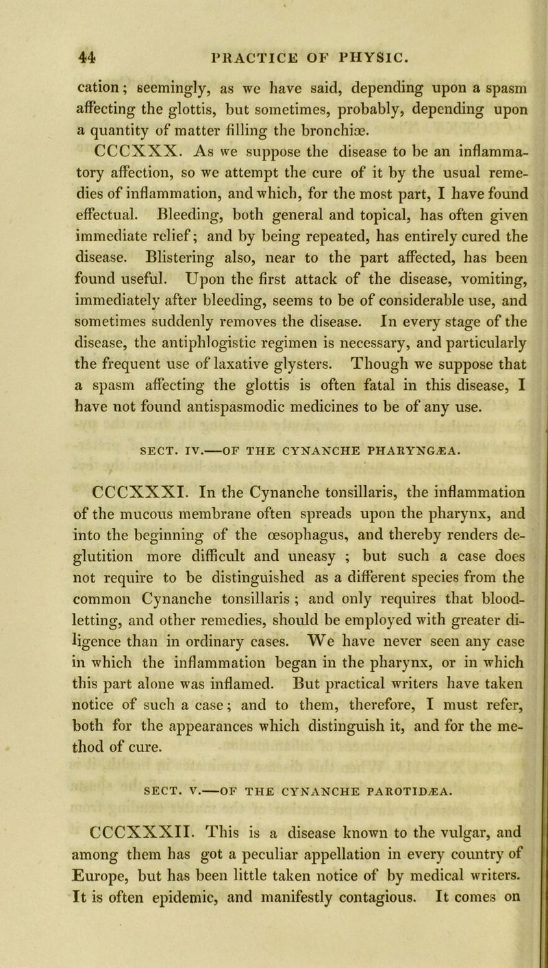 cation; seemingly, as we have said, depending upon a spasm affecting the glottis, but sometimes, probably, depending upon a quantity of matter filling the bronchioe. CCCXXX. As we suppose the disease to be an inflamma- tory affection, so we attempt the cure of it by the usual reme- dies of inflammation, and which, for the most part, I have found effectual. Bleeding, both general and topical, has often given immediate relief; and by being repeated, has entirely cured the disease. Blistering also, near to the part affected, has been found useful. Upon the first attack of the disease, vomiting, immediately after bleeding, seems to be of considerable use, and sometimes suddenly removes the disease. In every stage of the disease, the antiphlogistic regimen is necessary, and particularly the frequent use of laxative glysters. Though we suppose that a spasm affecting the glottis is often fatal in this disease, I have not found antispasmodic medicines to be of any use. SECT. IV. OF THE CYNANCHE PHARYNG/EA. CCCXXXI. In the Cynanche tonsillaris, the inflammation of the mucous membrane often spreads upon the pharynx, and into the beginning of the oesophagus, and thereby renders de- glutition more difficult and uneasy ; but such a case does not require to be distinguished as a different species from the common Cynanche tonsillaris ; and only requires that blood- letting, and other remedies, should be employed with greater di- ligence than in ordinary cases. We have never seen any case in which the inflammation began in the pharynx, or in which this part alone was inflamed. But practical writers have taken notice of such a case; and to them, therefore, I must refer, both for the appearances which distinguish it, and for the me- thod of cure. SECT. V. OF THE CYNANCHE PAROTIIEEA. CCCXXXII. This is a disease known to the vulgar, and among them has got a peculiar appellation in every country of Europe, but has been little taken notice of by medical writers. It is often epidemic, and manifestly contagious. It comes on