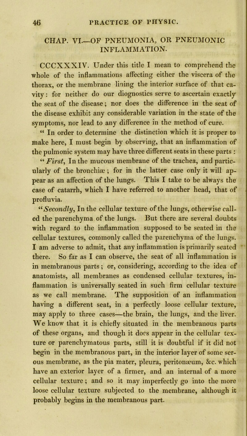 CHAP. VI—OF PNEUMONIA, OR PNEUMONIC INFLAMMATION. CCCXXXIV. Under this title I mean to comprehend the whole of the inflammations affecting either the viscera of the thorax, or the membrane lining the interior surface of that ca- vity : for neither do our diognostics serve to ascertain exactly the seat of the disease; nor does the difference in the seat of the disease exhibit any considerable variation in the state of the symptoms, nor lead to any difference in the method of cure. “ In order to determine the distinction which it is proper to make here, I must begin by observing, that an inflammation of the pulmonic system may have three different seats in these parts : “ First, In the mucous membrane of the trachea, and partic- ularly of the bronchiae ; for in the latter case only it will ap- pear as an affection of the lungs. This I take to be always the case of catarrh, which I have referred to another head, that of profluvia. “ Secondly, In the cellular texture of the lungs, otherwise call- ed the parenchyma of the lungs. But there are several doubts with regard to the inflammation supposed to be seated in the cellular textures, commonly called the parenchyma of the lungs. I am adverse to admit, that any inflammation is primarily seated there. So far as I can observe, the seat of all inflammation is in membranous parts; or, considering, according to the idea of anatomists, all membranes as condensed cellular textures, in- flammation is universally seated in such firm cellular texture as we call membrane. The supposition of an inflammation having a different seat, in a perfectly loose cellular texture, may apply to three cases—the brain, the lungs, and the liver. We know that it is chiefly situated in the membranous parts of these organs, and though it docs appear in the cellular tex- ture or parenchymatous parts, still it is doubtful if it did not begin in the membranous part, in the interior layer of some ser- ous membrane, as the pia mater, pleura, peritonaeum, &c. which have an exterior layer of a firmer, and an internal of a more cellular texture; and so it may imperfectly go into the more loose cellular texture subjected to the membrane, although it probably begins in the membranous part.