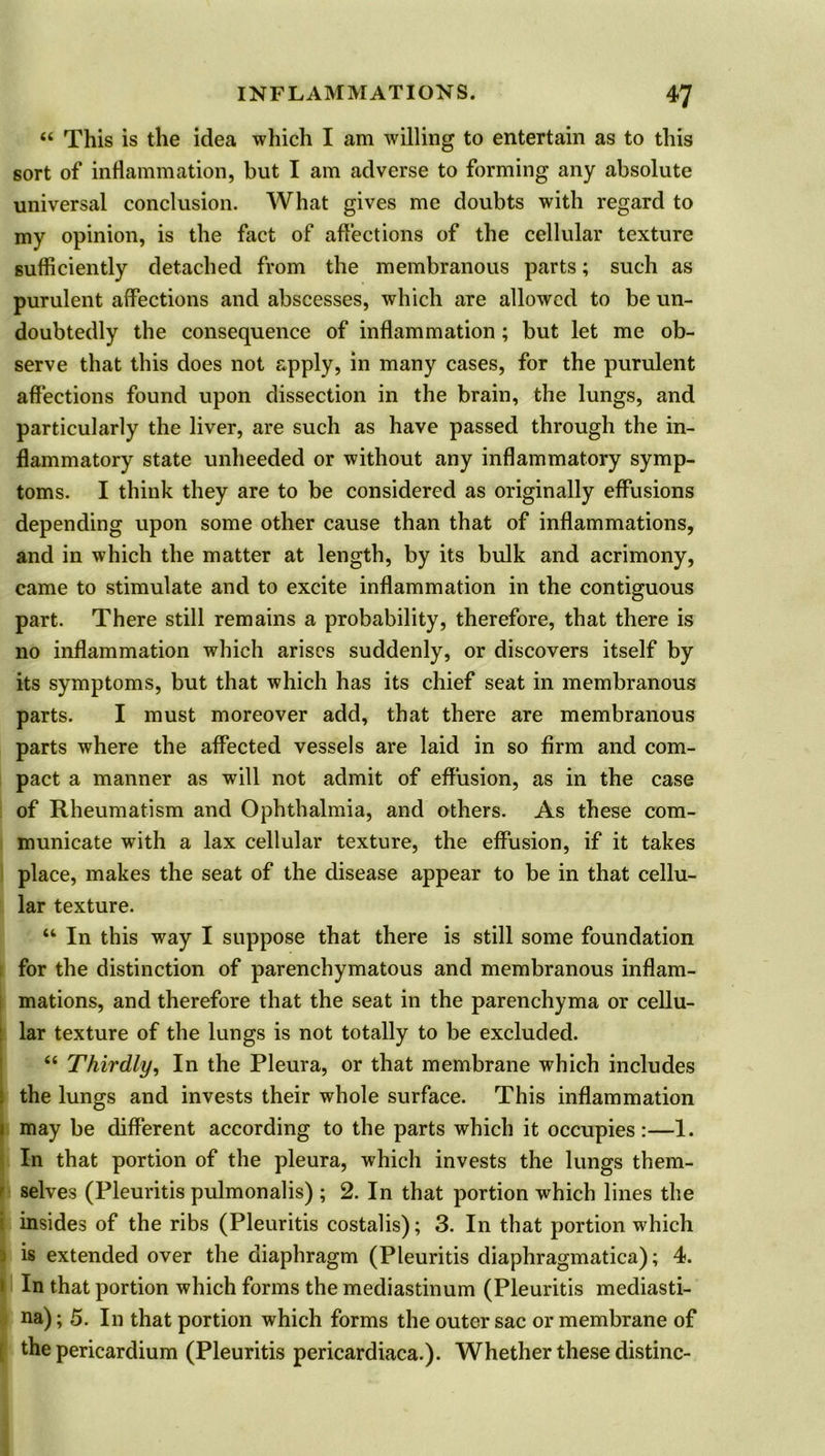 “ This is the idea which I am willing to entertain as to this sort of inflammation, but I am adverse to forming any absolute universal conclusion. What gives me doubts with regard to my opinion, is the fact of affections of the cellular texture sufficiently detached from the membranous parts; such as purulent affections and abscesses, which are allowed to be un- doubtedly the consequence of inflammation ; but let me ob- serve that this does not apply, in many cases, for the purulent affections found upon dissection in the brain, the lungs, and particularly the liver, are such as have passed through the in- flammatory state unheeded or without any inflammatory symp- toms. I think they are to be considered as originally effusions depending upon some other cause than that of inflammations, and in which the matter at length, by its bulk and acrimony, came to stimulate and to excite inflammation in the contiguous part. There still remains a probability, therefore, that there is no inflammation which arises suddenly, or discovers itself by its symptoms, but that which has its chief seat in membranous parts. I must moreover add, that there are membranous parts where the affected vessels are laid in so firm and com- pact a manner as will not admit of effusion, as in the case of Rheumatism and Ophthalmia, and others. As these com- municate with a lax cellular texture, the effusion, if it takes place, makes the seat of the disease appear to be in that cellu- lar texture. “ In this way I suppose that there is still some foundation for the distinction of parenchymatous and membranous inflam- mations, and therefore that the seat in the parenchyma or cellu- lar texture of the lungs is not totally to be excluded. “ Thirdly, In the Pleura, or that membrane which includes the lungs and invests their whole surface. This inflammation may be different according to the parts which it occupies:—1. In that portion of the pleura, which invests the lungs them- selves (Pleuritis pulmonalis) ; 2. In that portion which lines the insides of the ribs (Pleuritis costalis); 3. In that portion which is extended over the diaphragm (Pleuritis diaphragmatica); 4. In that portion which forms the mediastinum (Pleuritis mediasti- na); 5. In that portion which forms the outer sac or membrane of the pericardium (Pleuritis pericardiaca.). Whether these distinc-