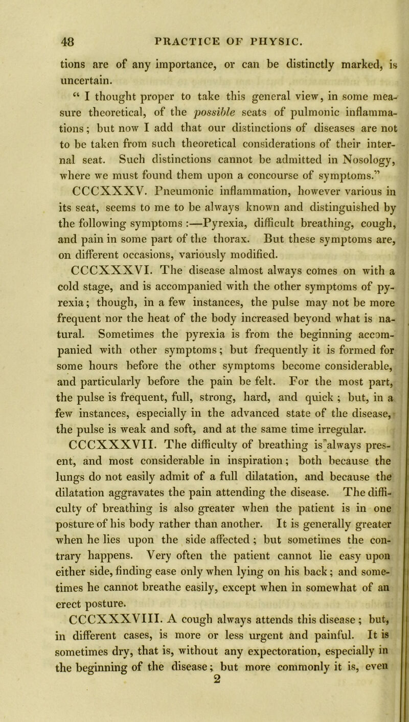 tions are of any importance, or can be distinctly marked, is uncertain. “ I thought proper to take this general view, in some mea- sure theoretical, of the possible seats of pulmonic inflamma- tions ; but now I add that our distinctions of diseases are not to be taken from such theoretical considerations of their inter- nal seat. Such distinctions cannot be admitted in Nosology, where we must found them upon a concourse of symptoms.1’ CCCXXXV. Pneumonic inflammation, however various in its seat, seems to me to be always known and distinguished by the following symptoms :—Pyrexia, difficult breathing, cough, and pain in some part of the thorax. But these symptoms are, on different occasions, variously modified. CCCXXXVI. The disease almost always comes on with a cold stage, and is accompanied with the other symptoms of py- rexia ; though, in a few instances, the pulse may not be more frequent nor the heat of the body increased beyond what is na- tural. Sometimes the pyrexia is from the beginning accom- panied with other symptoms; but frequently it is formed for some hours before the other symptoms become considerable, and particularly before the pain be felt. For the most part, the pulse is frequent, full, strong, hard, and quick ; but, in a few instances, especially in the advanced state of the disease, the pulse is weak and soft, and at the same time irregular. CCCXXXVII. The difficulty of breathing is always pres- ent, and most considerable in inspiration; both because the lungs do not easily admit of a full dilatation, and because the dilatation aggravates the pain attending the disease. The diffi- culty of breathing is also greater when the patient is in one posture of his body rather than another. It is generally greater when he lies upon the side affected ; but sometimes the con- trary happens. Very often the patient cannot lie easy upon either side, finding ease only when lying on his back; and some- times he cannot breathe easily, except when in somewhat of an erect posture. CCCXXXVIII. A cough always attends this disease ; but, in different cases, is more or less urgent and painful. It is sometimes dry, that is, without any expectoration, especially in the beginning of the disease; but more commonly it is, even