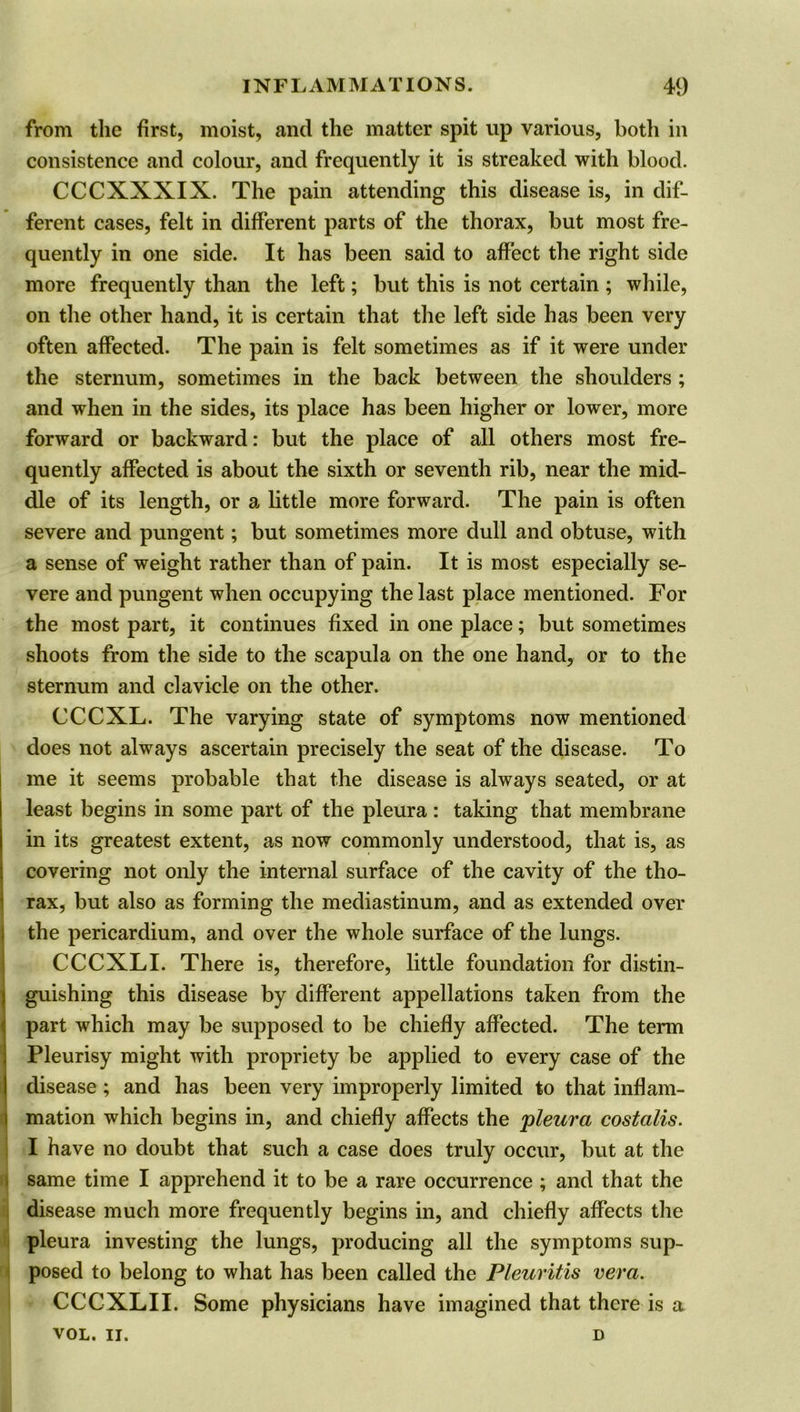 from the first, moist, and the matter spit up various, both in consistence and colour, and frequently it is streaked with blood. CCCXXXIX. The pain attending this disease is, in dif- ferent cases, felt in different parts of the thorax, but most fre- quently in one side. It has been said to affect the right side more frequently than the left; but this is not certain ; while, on the other hand, it is certain that the left side has been very often affected. The pain is felt sometimes as if it were under the sternum, sometimes in the back between the shoulders ; and when in the sides, its place has been higher or lower, more forward or backward: but the place of all others most fre- quently affected is about the sixth or seventh rib, near the mid- dle of its length, or a little more forward. The pain is often severe and pungent; but sometimes more dull and obtuse, with a sense of weight rather than of pain. It is most especially se- vere and pungent when occupying the last place mentioned. For the most part, it continues fixed in one place; but sometimes shoots from the side to the scapula on the one hand, or to the sternum and clavicle on the other. CCCXL. The varying state of symptoms now mentioned does not always ascertain precisely the seat of the disease. To me it seems probable that the disease is always seated, or at least begins in some part of the pleura: taking that membrane in its greatest extent, as now commonly understood, that is, as covering not only the internal surface of the cavity of the tho- rax, but also as forming the mediastinum, and as extended over the pericardium, and over the whole surface of the lungs. CCCXLI. There is, therefore, little foundation for distin- guishing this disease by different appellations taken from the part which may be supposed to be chiefly affected. The term Pleurisy might with propriety be applied to every case of the disease; and has been very improperly limited to that inflam- mation which begins in, and chiefly affects the pleura costalis. I have no doubt that such a case does truly occur, but at the same time I apprehend it to be a rare occurrence ; and that the disease much more frequently begins in, and chiefly affects the pleura investing the lungs, producing all the symptoms sup- posed to belong to what has been called the Pleuritis vera. CCCXLII. Some physicians have imagined that there is a VOL. II. D