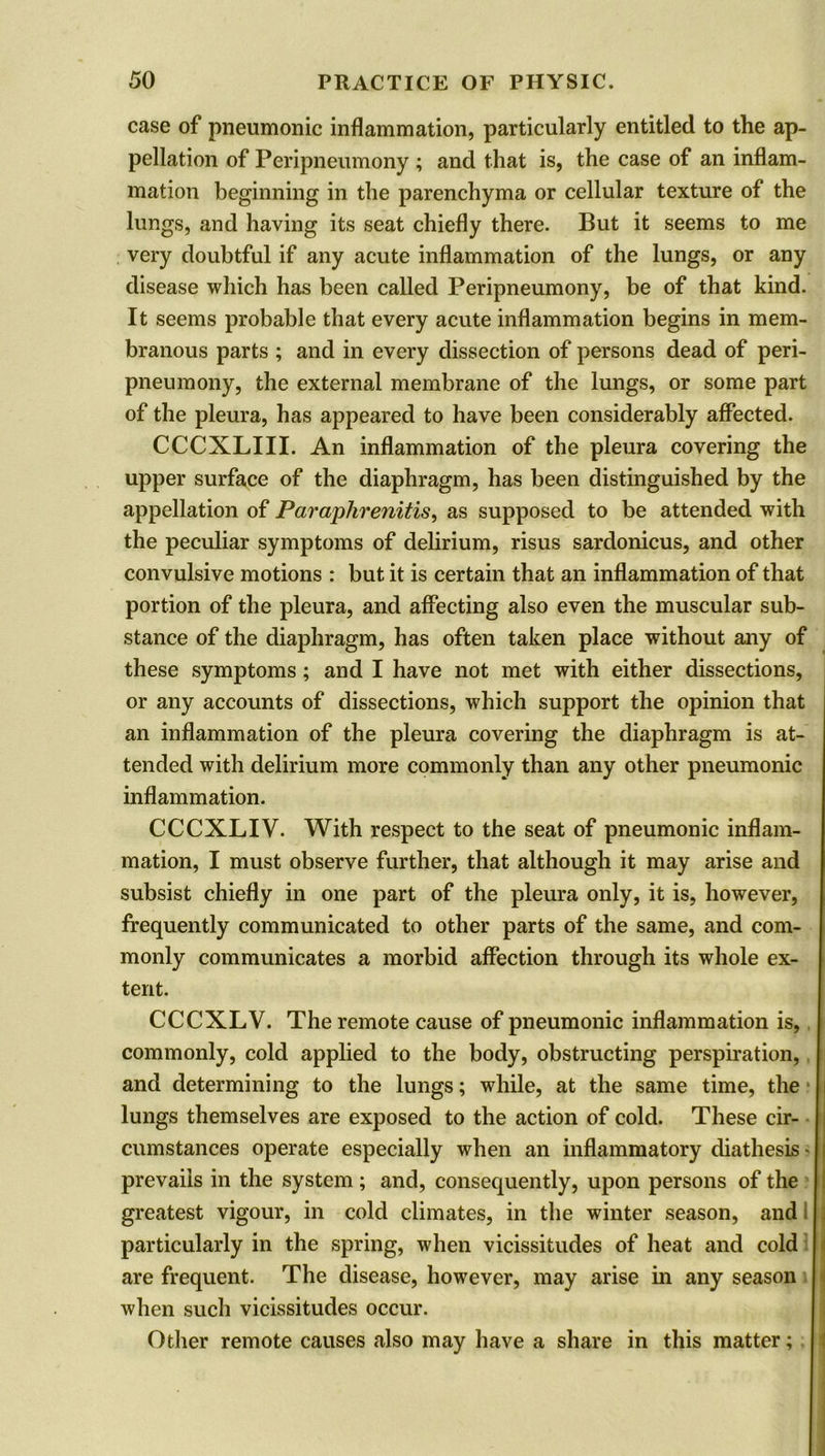 case of pneumonic inflammation, particularly entitled to the ap- pellation of Peripneumony ; and that is, the case of an inflam- mation beginning in the parenchyma or cellular texture of the lungs, and having its seat chiefly there. But it seems to me very doubtful if any acute inflammation of the lungs, or any disease which has been called Peripneumony, be of that kind. It seems probable that every acute inflammation begins in mem- branous parts ; and in every dissection of persons dead of peri- pneumony, the external membrane of the lungs, or some part of the pleura, has appeared to have been considerably affected. CCCXLIII. An inflammation of the pleura covering the upper surface of the diaphragm, has been distinguished by the appellation of Paraphrenitis, as supposed to be attended with the peculiar symptoms of delirium, risus sardonicus, and other convulsive motions : but it is certain that an inflammation of that portion of the pleura, and affecting also even the muscular sub- stance of the diaphragm, has often taken place without any of these symptoms ; and I have not met with either dissections, or any accounts of dissections, which support the opinion that an inflammation of the pleura covering the diaphragm is at- tended with delirium more commonly than any other pneumonic inflammation. CCCXLIV. With respect to the seat of pneumonic inflam- mation, I must observe further, that although it may arise and subsist chiefly in one part of the pleura only, it is, however, frequently communicated to other parts of the same, and com- monly communicates a morbid affection through its whole ex- tent. CCCXLV. The remote cause of pneumonic inflammation is, commonly, cold applied to the body, obstructing perspiration, and determining to the lungs; while, at the same time, the lungs themselves are exposed to the action of cold. These cir- cumstances operate especially when an inflammatory diathesis • prevails in the system ; and, consequently, upon persons of the greatest vigour, in cold climates, in the winter season, and particularly in the spring, when vicissitudes of heat and cold are frequent. The disease, however, may arise in any season when such vicissitudes occur. Other remote causes also may have a share in this matter; i