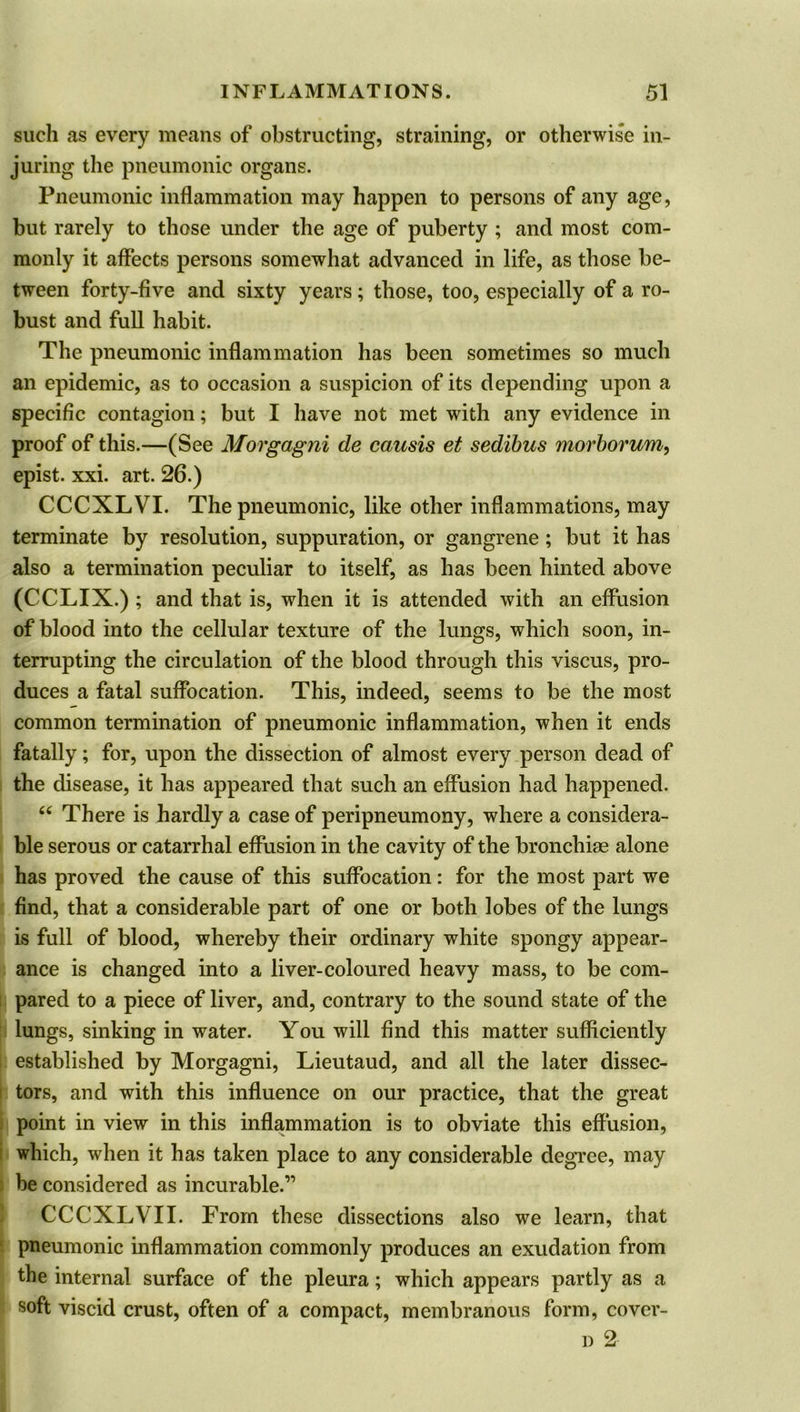 such as every means of obstructing, straining, or otherwise in- juring the pneumonic organs. Pneumonic inflammation may happen to persons of any age, but rarely to those under the age of puberty ; and most com- monly it affects persons somewhat advanced in life, as those be- tween forty-five and sixty years; those, too, especially of a ro- bust and full habit. The pneumonic inflammation has been sometimes so much an epidemic, as to occasion a suspicion of its depending upon a specific contagion; but I have not met with any evidence in proof of this.—(See Morgagni de cansis et sedibus morborwn, epist. xxi. art. 26.) CCCXLVI. The pneumonic, like other inflammations, may terminate by resolution, suppuration, or gangrene ; but it has also a termination peculiar to itself, as has been hinted above (CCLIX.) ; and that is, when it is attended with an effusion of blood into the cellular texture of the lungs, which soon, in- terrupting the circulation of the blood through this viscus, pro- duces a fatal suffocation. This, indeed, seems to be the most common termination of pneumonic inflammation, when it ends fatally; for, upon the dissection of almost every person dead of the disease, it has appeared that such an effusion had happened. “ There is hardly a case of peripneumony, where a considera- ble serous or catarrhal effusion in the cavity of the bronchiae alone has proved the cause of this suffocation: for the most part we find, that a considerable part of one or both lobes of the lungs is full of blood, whereby their ordinary white spongy appear- ance is changed into a liver-coloured heavy mass, to be com- pared to a piece of liver, and, contrary to the sound state of the lungs, sinking in water. You will find this matter sufficiently established by Morgagni, Lieutaud, and all the later dissec- tors, and with this influence on our practice, that the great point in view in this inflammation is to obviate this effusion, which, when it has taken place to any considerable degree, may be considered as incurable.” CCCXLVII. From these dissections also we learn, that pneumonic inflammation commonly produces an exudation from the internal surface of the pleura; which appears partly as a soft viscid crust, often of a compact, membranous form, cover- d 2
