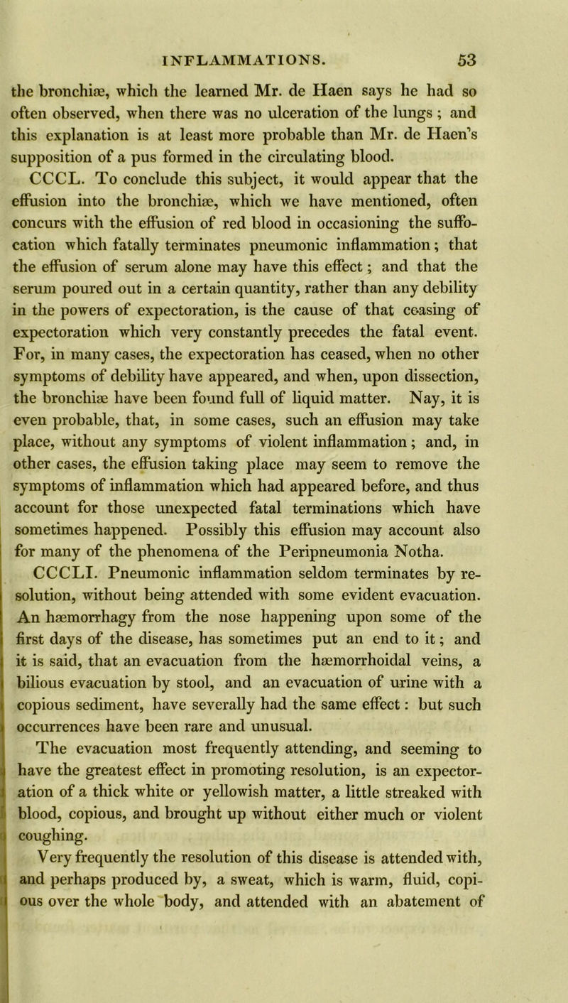 the bronchiae, which the learned Mr. de Haen says he had so often observed, when there was no ulceration of the lungs ; and this explanation is at least more probable than Mr. de Haen’s supposition of a pus formed in the circulating blood. CCCL. To conclude this subject, it would appear that the effusion into the bronchiae, which we have mentioned, often concurs with the effusion of red blood in occasioning the suffo- cation which fatally terminates pneumonic inflammation; that the effusion of serum alone may have this effect; and that the serum poured out in a certain quantity, rather than any debility in the powers of expectoration, is the cause of that ceasing of expectoration which very constantly precedes the fatal event. For, in many cases, the expectoration has ceased, when no other symptoms of debility have appeared, and when, upon dissection, the bronchiae have been found full of liquid matter. Nay, it is even probable, that, in some cases, such an effusion may take place, without any symptoms of violent inflammation; and, in other cases, the effusion taking place may seem to remove the symptoms of inflammation which had appeared before, and thus account for those unexpected fatal terminations which have sometimes happened. Possibly this effusion may account also for many of the phenomena of the Peripneumonia Notha. CCCLI. Pneumonic inflammation seldom terminates by re- solution, without being attended with some evident evacuation. An haemorrhagy from the nose happening upon some of the first days of the disease, has sometimes put an end to it; and I it is said, that an evacuation from the haemorrhoidal veins, a bilious evacuation by stool, and an evacuation of urine with a copious sediment, have severally had the same effect: but such occurrences have been rare and unusual. The evacuation most frequently attending, and seeming to have the greatest effect in promoting resolution, is an expector- ation of a thick white or yellowish matter, a little streaked with blood, copious, and brought up without either much or violent coughing. 1 Very frequently the resolution of this disease is attended with, and perhaps produced by, a sweat, which is warm, fluid, copi- ous over the whole body, and attended with an abatement of