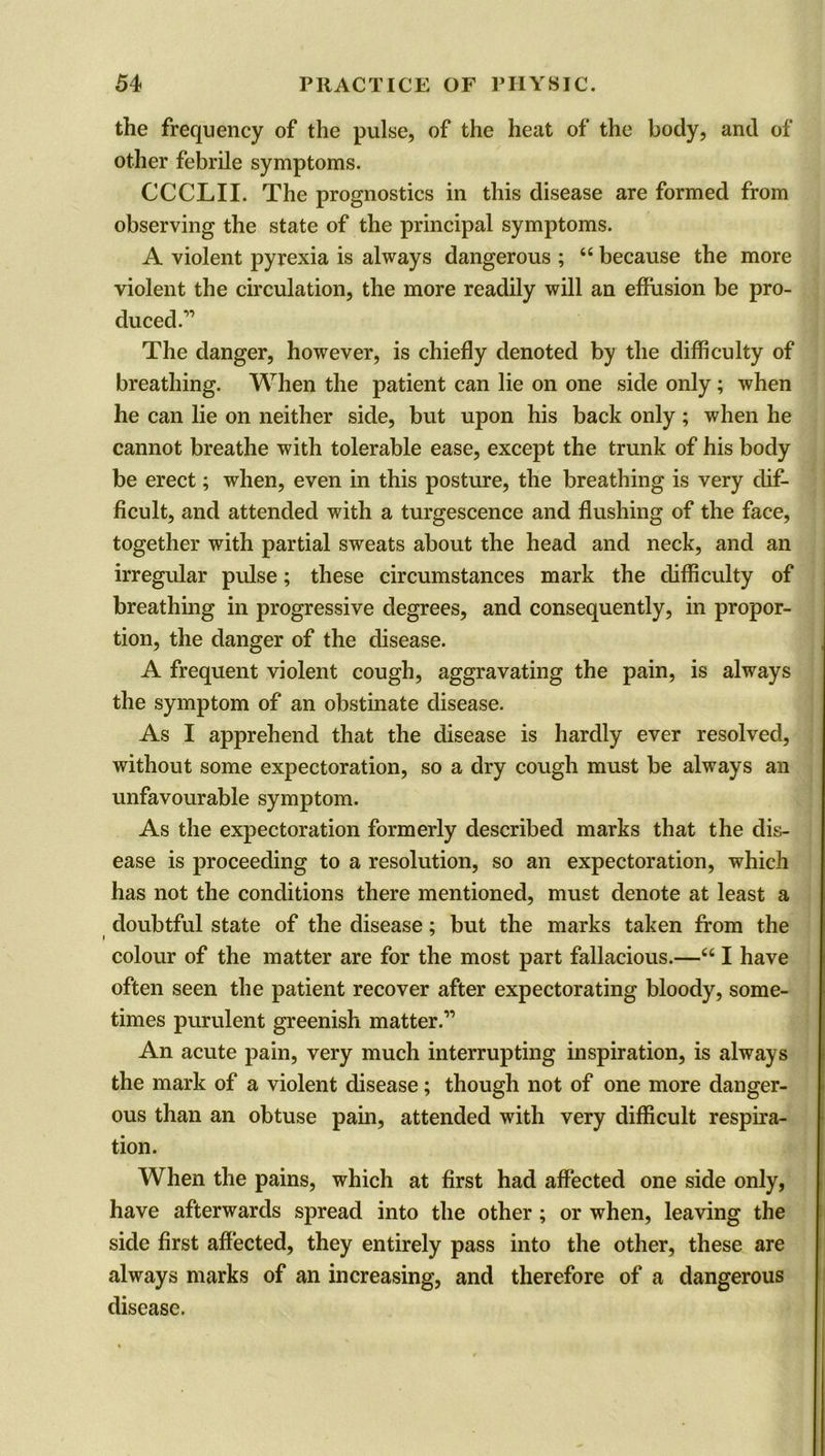 the frequency of the pulse, of the heat of the body, and of other febrile symptoms. CCCLII. The prognostics in this disease are formed from observing the state of the principal symptoms. A violent pyrexia is always dangerous ; “ because the more violent the circulation, the more readily will an effusion be pro- duced.,1 The danger, however, is chiefly denoted by the difficulty of breathing. When the patient can lie on one side only ; when he can lie on neither side, but upon his back only; when he cannot breathe with tolerable ease, except the trunk of his body be erect; when, even in this posture, the breathing is very dif- ficult, and attended with a turgescence and flushing of the face, together with partial sweats about the head and neck, and an irregular pulse; these circumstances mark the difficulty of breathing in progressive degrees, and consequently, in propor- tion, the danger of the disease. A frequent violent cough, aggravating the pain, is always the symptom of an obstinate disease. As I apprehend that the disease is hardly ever resolved, without some expectoration, so a dry cough must be always an unfavourable symptom. As the expectoration formerly described marks that the dis- ease is proceeding to a resolution, so an expectoration, which has not the conditions there mentioned, must denote at least a doubtful state of the disease; but the marks taken from the colour of the matter are for the most part fallacious.—“ I have often seen the patient recover after expectorating bloody, some- times purulent greenish matter.” An acute pain, very much interrupting inspiration, is always the mark of a violent disease; though not of one more danger- ous than an obtuse pain, attended with very difficult respira- tion. When the pains, which at first had affected one side only, have afterwards spread into the other; or when, leaving the side first affected, they entirely pass into the other, these are always marks of an increasing, and therefore of a dangerous disease.