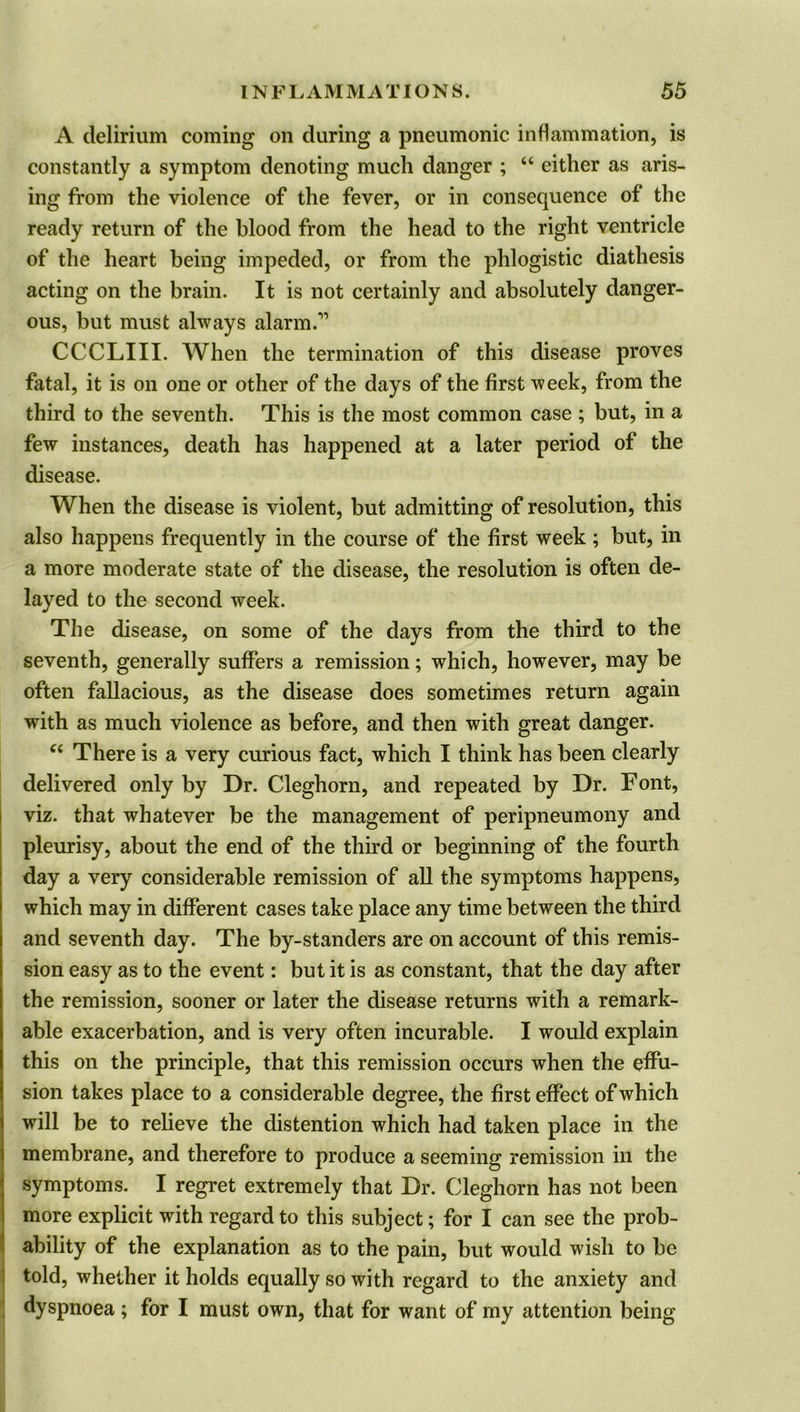 A delirium coming on during a pneumonic inflammation, is constantly a symptom denoting much danger ; “ either as aris- ing from the violence of the fever, or in consequence of the ready return of the blood from the head to the right ventricle of the heart being impeded, or from the phlogistic diathesis acting on the brain. It is not certainly and absolutely danger- ous, but must always alarm.” CCCLIII. When the termination of this disease proves fatal, it is on one or other of the days of the first week, from the third to the seventh. This is the most common case ; but, in a few instances, death has happened at a later period of the disease. When the disease is violent, but admitting of resolution, this also happens frequently in the course of the first week ; but, in a more moderate state of the disease, the resolution is often de- layed to the second week. The disease, on some of the days from the third to the seventh, generally suffers a remission; which, however, may be often fallacious, as the disease does sometimes return again with as much violence as before, and then with great danger. “ There is a very curious fact, which I think has been clearly delivered only by Dr. Cleghorn, and repeated by Dr. Font, viz. that whatever be the management of peripneumony and pleurisy, about the end of the third or beginning of the fourth day a very considerable remission of all the symptoms happens, which may in different cases take place any time between the third and seventh day. The by-standers are on account of this remis- sion easy as to the event: but it is as constant, that the day after the remission, sooner or later the disease returns with a remark- able exacerbation, and is very often incurable. I would explain this on the principle, that this remission occurs when the effu- sion takes place to a considerable degree, the first effect of which will be to relieve the distention which had taken place in the membrane, and therefore to produce a seeming remission in the symptoms. I regret extremely that Dr. Cleghorn has not been more explicit with regard to this subject; for I can see the prob- ability of the explanation as to the pain, but would wish to be told, whether it holds equally so with regard to the anxiety and dyspnoea; for I must own, that for want of my attention being