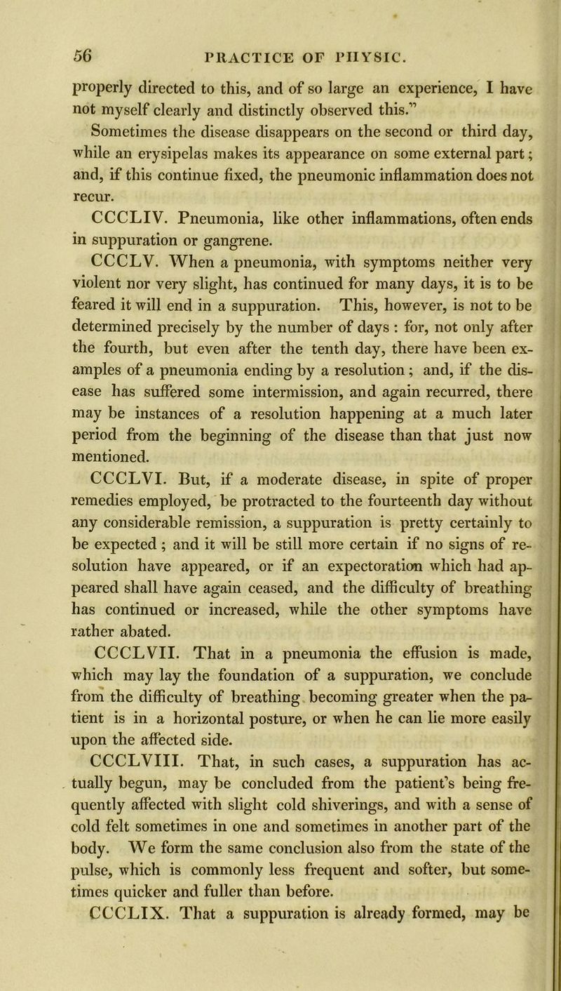 properly directed to this, and of so large an experience, I have not myself clearly and distinctly observed this.'” Sometimes the disease disappears on the second or third day, while an erysipelas makes its appearance on some external part; and, if this continue fixed, the pneumonic inflammation does not recur. CCCLIV. Pneumonia, like other inflammations, often ends in suppuration or gangrene. CCCLV. When a pneumonia, with symptoms neither very violent nor very slight, has continued for many days, it is to be feared it will end in a suppuration. This, however, is not to be determined precisely by the number of days : for, not only after the fourth, but even after the tenth day, there have been ex- amples of a pneumonia ending by a resolution ; and, if the dis- ease has suffered some intermission, and again recurred, there may be instances of a resolution happening at a much later period from the beginning of the disease than that just now mentioned. CCCLVI. But, if a moderate disease, in spite of proper remedies employed, be protracted to the fourteenth day without any considerable remission, a suppuration is pretty certainly to be expected; and it will be still more certain if no signs of re- solution have appeared, or if an expectoration which had ap- peared shall have again ceased, and the difficulty of breathing has continued or increased, while the other symptoms have rather abated. CCCLVII. That in a pneumonia the effusion is made, which may lay the foundation of a suppuration, we conclude from the difficulty of breathing becoming greater when the pa- tient is in a horizontal posture, or when he can lie more easily upon the affected side. CCCLVIII. That, in such cases, a suppuration has ac- tually begun, may be concluded from the patient's being fre- quently affected with slight cold shiverings, and with a sense of cold felt sometimes in one and sometimes in another part of the body. We form the same conclusion also from the state of the pulse, which is commonly less frequent and softer, but some- times quicker and fuller than before. CCCLIX. That a suppuration is already formed, may be