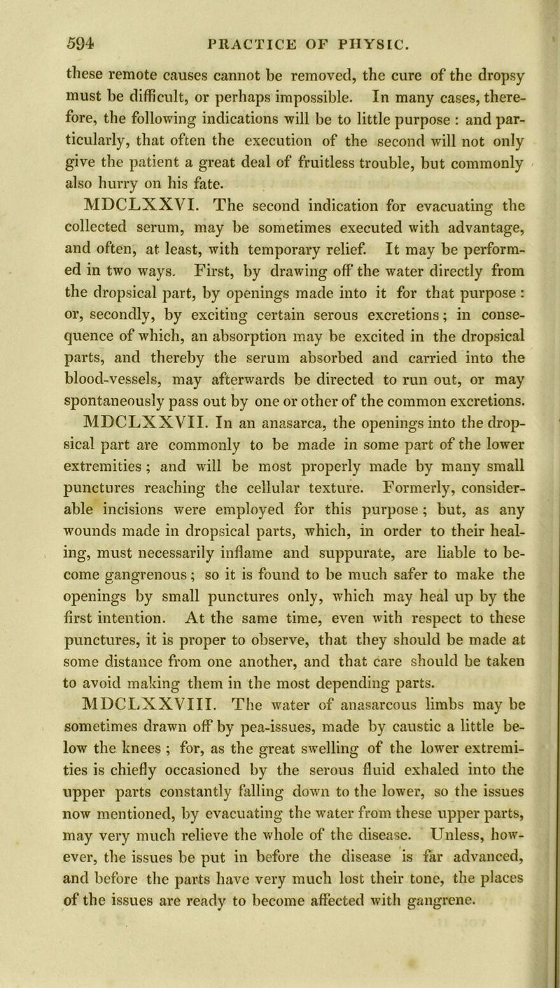 these remote causes cannot be removed, the cure of the dropsy must be difficult, or perhaps impossible. In many cases, there- fore, the following indications will be to little purpose : and par- ticularly, that often the execution of the second will not only give the patient a great deal of fruitless trouble, but commonly also hurry on his fate. MDCLXXVI. The second indication for evacuating the collected serum, may be sometimes executed with advantage, and often, at least, with temporary relief. It may be perform- ed in two ways. First, by drawing off the water directly from the dropsical part, by openings made into it for that purpose : or, secondly, by exciting certain serous excretions; in conse- quence of which, an absorption may be excited in the dropsical parts, and thereby the serum absorbed and carried into the blood-vessels, may afterwards be directed to run out, or may spontaneously pass out by one or other of the common excretions. MDCLXXVII. In an anasarca, the openings into the drop- sical part are commonly to be made in some part of the lower extremities; and will be most properly made by many small punctures reaching the cellular texture. Formerly, consider- able incisions were employed for this purpose ; but, as any wounds made in dropsical parts, which, in order to their heal- ing, must necessarily inflame and suppurate, are liable to be- come gangrenous; so it is found to be much safer to make the openings by small punctures only, which may heal up by the first intention. At the same time, even with respect to these punctures, it is proper to observe, that they should be made at some distance from one another, and that care should be taken to avoid making them in the most depending parts. MDCLXXVIII. The water of anasarcous limbs may be sometimes drawn off by pea-issues, made by caustic a little be- low the knees ; for, as the great swelling of the lower extremi- ties is chiefly occasioned by the serous fluid exhaled into the upper parts constantly falling down to the lower, so the issues now mentioned, by evacuating the w^ater from these upper parts, may very much relieve the whole of the disease. Unless, how- ever, the issues be put in before the disease is far advanced, and before the parts have very much lost their tone, the places of the issues are ready to become affected with gangrene.