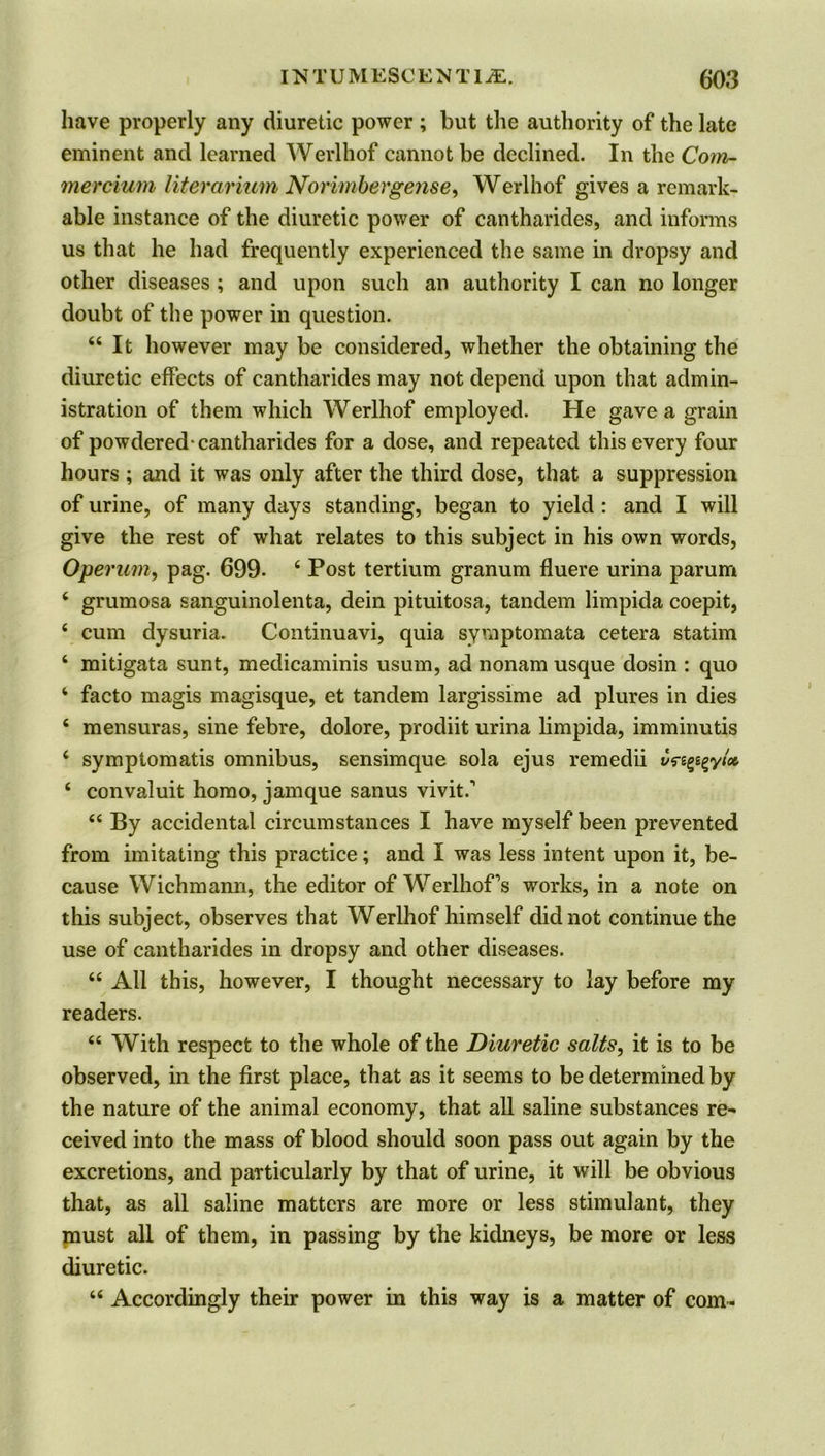 have properly any diuretic power ; but the authority of the late eminent and learned Werlhof cannot be declined. In the Com- mercium literarium Norimbergense, Werlhof gives a remark- able instance of the diuretic power of cantharides, and informs us that he had frequently experienced the same in dropsy and other diseases ; and upon such an authority I can no longer doubt of the power in question. “It however may be considered, whether the obtaining the diuretic effects of cantharides may not depend upon that admin- istration of them which Werlhof employed. He gave a grain of powdered-cantharides for a dose, and repeated this every four hours ; and it was only after the third dose, that a suppression of urine, of many days standing, began to yield : and I will give the rest of what relates to this subject in his own words, Operum, pag. 699. 4 Post tertium granum fluere urina parum 4 grumosa sanguinolenta, dein pituitosa, tandem limpida coepit, 4 cum dysuria. Continuavi, quia symptomata cetera statim 4 mitigata sunt, medicaminis usum, ad nonam usque dosin : quo 4 facto magis magisque, et tandem largissime ad plures in dies 4 mensuras, sine febre, dolore, prodiit urina limpida, imminutis 4 symptomatis omnibus, sensimque sola ejus remedii vs-z^yU 4 convaluit homo, jamque sanus vivit.'1 44 By accidental circumstances I have myself been prevented from imitating this practice; and I was less intent upon it, be- cause Wichmann, the editor of Werlhofs works, in a note on this subject, observes that Werlhof himself did not continue the use of cantharides in dropsy and other diseases. 44 All this, however, I thought necessary to lay before my readers. 44 With respect to the whole of the Diuretic salts, it is to be observed, in the first place, that as it seems to be determined by the nature of the animal economy, that all saline substances re^ ceived into the mass of blood should soon pass out again by the excretions, and particularly by that of urine, it will be obvious that, as all saline matters are more or less stimulant, they must all of them, in passing by the kidneys, be more or less diuretic. 44 Accordingly their power in this way is a matter of com-