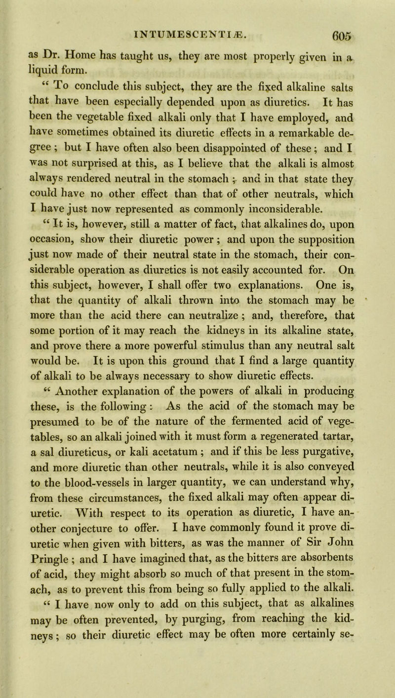 as Dr. Home has taught us, they are most properly given in a liquid form. “To conclude this subject, they are the fixed alkaline salts that have been especially depended upon as diuretics. It has been the vegetable fixed alkali only that I have employed, and have sometimes obtained its diuretic effects in a remarkable de- gree ; but I have often also been disappointed of these; and I was not surprised at this, as I believe that the alkali is almost always rendered neutral in the stomach ; and in that state they could have no other effect than that of other neutrals, which I have just now represented as commonly inconsiderable. u It is, however, still a matter of fact, that alkalines do, upon occasion, show their diuretic power; and upon the supposition just now made of their neutral state in the stomach, their con- siderable operation as diuretics is not easily accounted for. On this subject, however, I shall offer two explanations. One is, that the quantity of alkali thrown into the stomach may be more than the acid there can neutralize ; and, therefore, that some portion of it may reach the kidneys in its alkaline state, and prove there a more powerful stimulus than any neutral salt would be. It is upon this ground that I find a large quantity of alkali to be always necessary to show diuretic effects. “ Another explanation of the powers of alkali in producing these, is the following : As the acid of the stomach may be presumed to be of the nature of the fermented acid of vege- tables, so an alkali joined with it must form a regenerated tartar, a sal diureticus, or kali acetatum ; and if this be less purgative, and more diuretic than other neutrals, while it is also conveyed to the blood-vessels in larger quantity, we can understand why, from these circumstances, the fixed alkali may often appear di- uretic. With respect to its operation as diuretic, I have an- other conjecture to offer. I have commonly found it prove di- uretic when given with bitters, as was the manner of Sir John Pringle ; and I have imagined that, as the bitters are absorbents of acid, they might absorb so much of that present in the stom- ach, as to prevent this from being so fully applied to the alkali. “ I have now only to add on this subject, that as alkalines may be often prevented, by purging, from reaching the kid- neys ; so their diuretic effect may be often more certainly se-