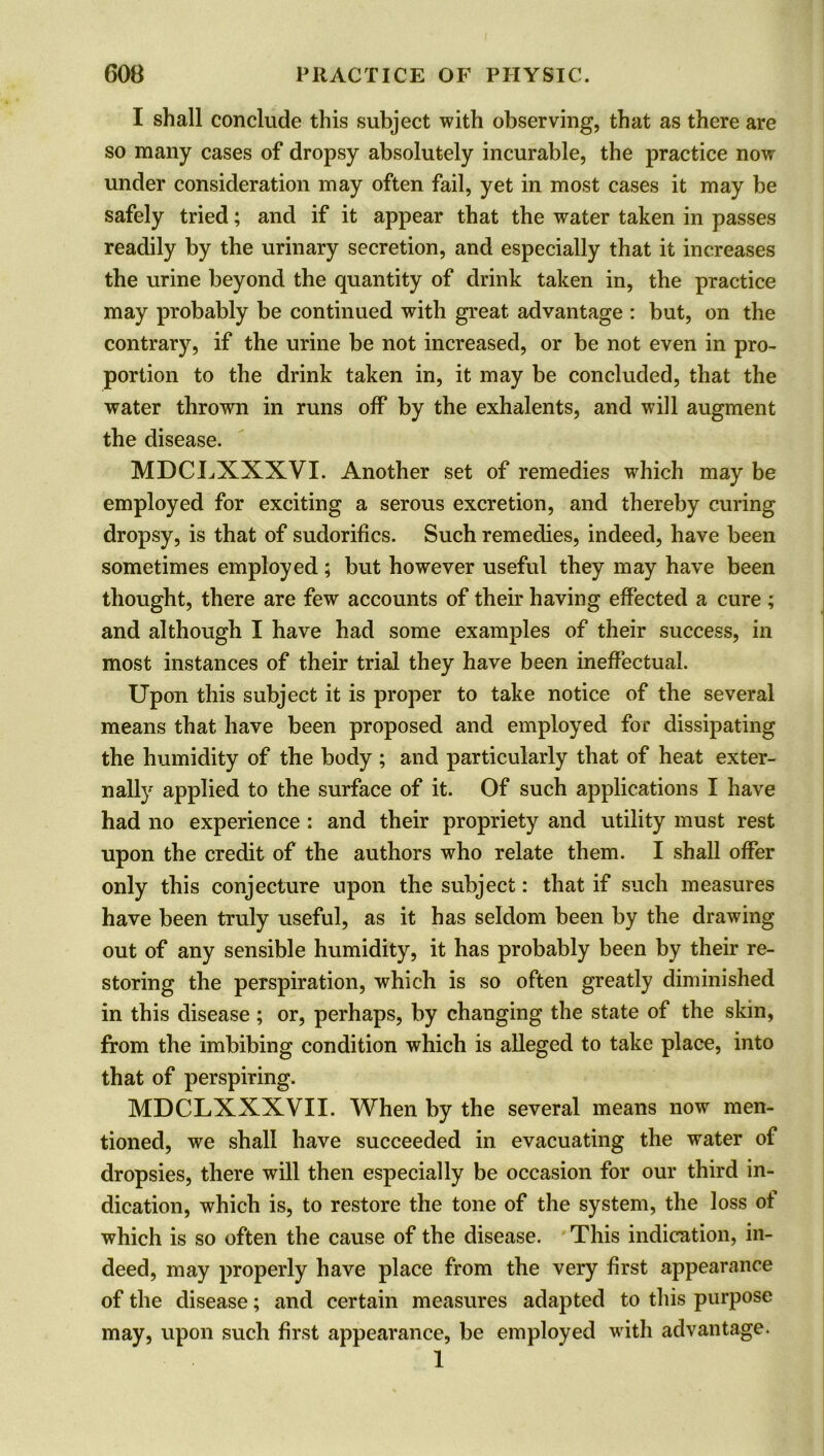 I shall conclude this subject with observing, that as there are so many cases of dropsy absolutely incurable, the practice now under consideration may often fail, yet in most cases it may be safely tried; and if it appear that the water taken in passes readily by the urinary secretion, and especially that it increases the urine beyond the quantity of drink taken in, the practice may probably be continued with great advantage : but, on the contrary, if the urine be not increased, or be not even in pro- portion to the drink taken in, it may be concluded, that the water thrown in runs off by the exhalents, and will augment the disease. MDCLXXXVI. Another set of remedies which may be employed for exciting a serous excretion, and thereby curing dropsy, is that of sudorifics. Such remedies, indeed, have been sometimes employed; but however useful they may have been thought, there are few accounts of their having effected a cure ; and although I have had some examples of their success, in most instances of their trial they have been ineffectual. Upon this subject it is proper to take notice of the several means that have been proposed and employed for dissipating the humidity of the body ; and particularly that of heat exter- nally applied to the surface of it. Of such applications I have had no experience : and their propriety and utility must rest upon the credit of the authors who relate them. I shall offer only this conjecture upon the subject: that if such measures have been truly useful, as it has seldom been by the drawing out of any sensible humidity, it has probably been by their re- storing the perspiration, which is so often greatly diminished in this disease ; or, perhaps, by changing the state of the skin, from the imbibing condition which is alleged to take place, into that of perspiring. MDCLXXXVII. When by the several means now men- tioned, we shall have succeeded in evacuating the water of dropsies, there will then especially be occasion for our third in- dication, which is, to restore the tone of the system, the loss of which is so often the cause of the disease. This indication, in- deed, may properly have place from the very first appearance of the disease; and certain measures adapted to this purpose may, upon such first appearance, be employed with advantage. 1